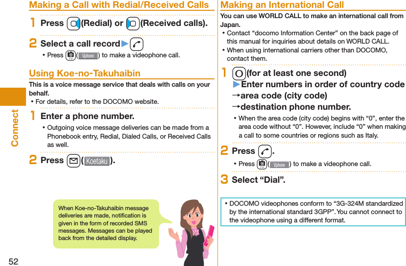 52Connect  Making a Call with Redial/Received Calls1Press Vo(Redial) or Co(Received calls).2Select a call record󱚤d ⿠Press c( ) to make a videophone call. Using Koe-no-TakuhaibinThis is a voice message service that deals with calls on your behalf. ⿠For details, refer to the DOCOMO website.1Enter a phone number. ⿠Outgoing voice message deliveries can be made from a Phonebook entry, Redial, Dialed Calls, or Received Calls as well.2Press l( ). Making an International CallYou can use  WORLD CALL to make an international call from Japan. ⿠Contact “docomo Information Center” on the back page of this manual for inquiries about details on WORLD CALL. ⿠When using international carriers other than DOCOMO, contact them.10(for at least one second)󱚤Enter numbers in order of country codearea code (city code)destination phone number. ⿠When the area code (city code) begins with “0”, enter the area code without “0”. However, include “0” when making a call to some countries or regions such as Italy.2Press d. ⿠Press c( ) to make a videophone call.3Select “Dial”. ⿠DOCOMO videophones conform to “3G-324M standardized by the international standard 3GPP”. You cannot connect to the videophone using a different format.When Koe-no-Takuhaibin message deliveries are made, notiﬁ cation is given in the form of recorded SMS messages. Messages can be played back from the detailed display. 