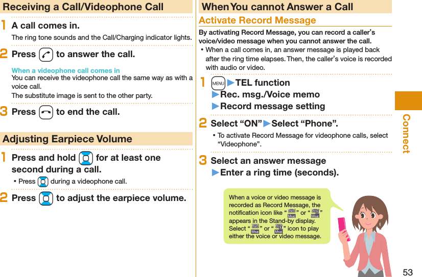 53Connect  Receiving a Call/Videophone Call1A call comes in.The ring tone sounds and the Call/Charging indicator lights.2Press d to answer the call.When a videophone call comes inYou can receive the videophone call the same way as with a voice call.The substitute image is sent to the other party.3Press h to end the call. Adjusting Earpiece Volume1Press and hold Bo for at least one second during a call. ⿠Press Bo during a videophone call.2Press Bo to adjust the earpiece volume. When You cannot Answer a Call  Activate Record MessageBy activating Record Message, you can record a caller’s voice/video message when you cannot answer the call. ⿠When a call comes in, an answer message is played back after the ring time elapses. Then, the caller’s voice is recorded with audio or video.1m󱚤TEL function󱚤Rec. msg./Voice memo󱚤Record message setting2Select “ON”󱚤Select “Phone”. ⿠To activate Record Message for videophone calls, select “Videophone”.3Select an answer message󱚤Enter a ring time (seconds).When a voice or video message is recorded as Record Message, the notiﬁ cation icon like “ ” or “ ” appears in the Stand-by display. Select “ ” or “ ” icon to play either the voice or video message.