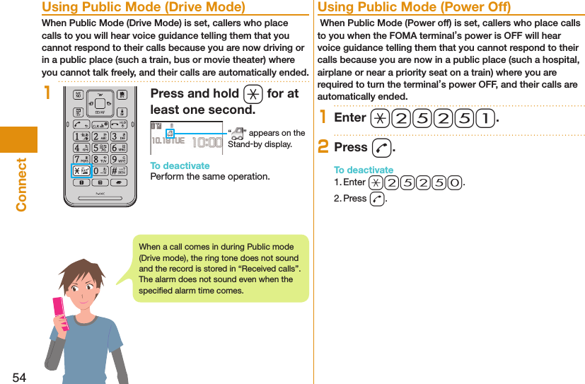 54Connect  Using Public Mode (Drive Mode)When Public Mode (Drive Mode) is set, callers who place calls to you will hear voice guidance telling them that you cannot respond to their calls because you are now driving or in a public place (such a train, bus or movie theater) where you cannot talk freely, and their calls are automatically ended.1Press and hold a for at least one second. “ ” appears on the Stand-by display.To deactivatePerform the same operation.  Using Public Mode (Power Off) When Public Mode (Power off) is set, callers who place calls to you when the FOMA terminal’s power is OFF will hear voice guidance telling them that you cannot respond to their calls because you are now in a public place (such a hospital, airplane or near a priority seat on a train) where you are required to turn the terminal’s power OFF, and their calls are automatically ended.1Enter a25251.2Press d.To deactivate1. Enter a25250.2. Press d.When a call comes in during Public mode (Drive mode), the ring tone does not sound and the record is stored in “Received calls”. The alarm does not sound even when the speciﬁ ed alarm time comes.