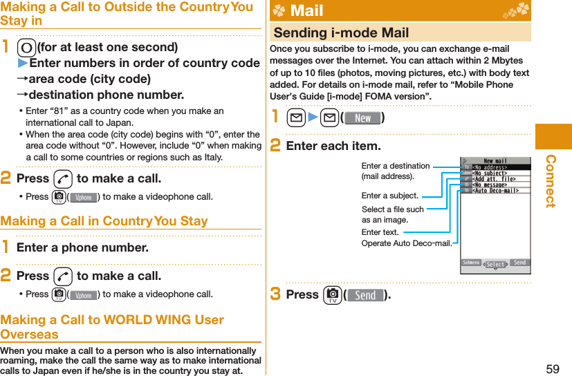 59ConnectMaking a Call to Outside the Country You Stay in10(for at least one second)󱚤Enter numbers in order of country codearea code (city code)destination phone number. ⿠Enter “81” as a country code when you make an international call to Japan. ⿠When the area code (city code) begins with “0”, enter the area code without “0”. However, include “0” when making a call to some countries or regions such as Italy.2Press d to make a call. ⿠Press c( ) to make a videophone call.Making a Call in Country You Stay1Enter a phone number.2Press d to make a call. ⿠Press c( ) to make a videophone call.Making a Call to WORLD WING User OverseasWhen you make a call to a person who is also internationally roaming, make the call the same way as to make international calls to Japan even if he/she is in the country you stay at. Mail     Sending i-mode MailOnce you subscribe to i-mode, you can exchange e-mail messages over the Internet. You can attach within 2 Mbytes of up to 10 ﬁ les (photos, moving pictures, etc.) with body text added. For details on i-mode mail, refer to “Mobile Phone User’s Guide [i-mode] FOMA version”.1l󱚤l( )2Enter each item.Enter a destination (mail address).Enter a subject.Enter text.Select a ﬁ le such as an image.Operate Auto Deco-mail.3Press c( ).