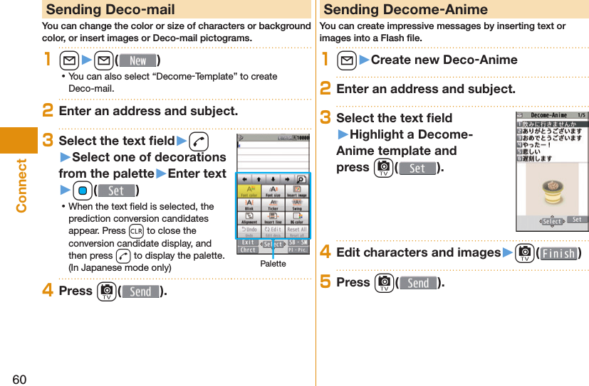 60Connect Sending Deco-mailYou can change the color or size of characters or background color, or insert images or Deco-mail pictograms.1l󱚤l( ) ⿠You can also select “Decome-Template” to create Deco-mail.2Enter an address and subject.3Select the text ﬁ eld󱚤d󱚤Select one of decorations from the palette󱚤Enter text󱚤Oo( ) ⿠When the text ﬁ eld is selected, the prediction conversion candidates appear. Press r to close the conversion candidate display, and then press d to display the palette. (In Japanese mode only) Palette4Press c( ). Sending Decome-AnimeYou can create impressive messages by inserting text or images into a Flash ﬁ le.1l󱚤Create new Deco-Anime2Enter an address and subject.3Select the text ﬁ eld󱚤Highlight a Decome-Anime template and press c().4Edit characters and images󱚤c( )5Press c( ).