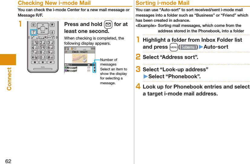 62Connect Checking New i-mode MailYou can check the i-mode Center for a new mail message or Message R/F.1Press and hold l for at least one second.When checking is completed, the following display appears.Number of messagesSelect an item to show the display for selecting a message. Sorting i-mode MailYou can use “Auto-sort” to sort received/sent i-mode mail messages into a folder such as “Business” or “Friend” which has been created in advance.&lt;Example&gt; Sorting mail messages, which come from the address stored in the Phonebook, into a folder1Highlight a folder from Inbox Folder list and press m()󱚤Auto-sort2Select “Address sort”.3Select “Look-up address”󱚤Select “Phonebook”.4Look up for Phonebook entries and select a target i-mode mail address.