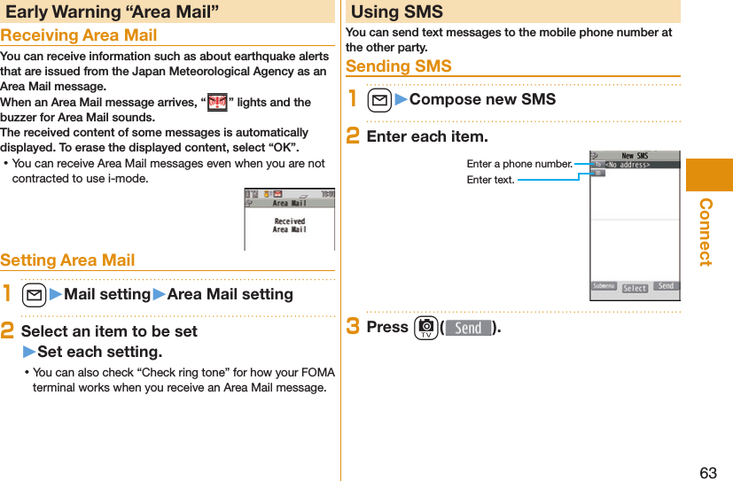 63Connect Early Warning “ Area Mail”Receiving Area MailYou can receive information such as about earthquake alerts that are issued from the Japan Meteorological Agency as an Area Mail message. When an Area Mail message arrives, “ ” lights and the buzzer for Area Mail sounds.The received content of some messages is automatically displayed. To erase the displayed content, select “OK”. ⿠You can receive Area Mail messages even when you are not contracted to use i-mode.Setting Area Mail1l󱚤Mail setting󱚤Area Mail setting2Select an item to be set󱚤Set each setting. ⿠You can also check “Check ring tone” for how your FOMA terminal works when you receive an Area Mail message. Using SMSYou can send text messages to the mobile phone number at the other party. Sending SMS1l󱚤Compose new SMS2Enter each item.Enter a phone number.Enter text.3Press c( ).