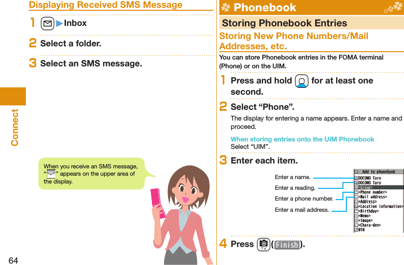 64Connect Displaying Received SMS Message1l󱚤Inbox2Select a folder.3Select an SMS message.  Phonebook  Storing Phonebook EntriesStoring New Phone Numbers/Mail Addresses, etc.You can store Phonebook entries in the FOMA terminal (Phone) or on the UIM.1Press and hold Xo for at least one second.2Select “Phone”.The display for entering a name appears. Enter a name and proceed.When storing entries onto the UIM PhonebookSelect “UIM”.3Enter each item.Enter a name.Enter a reading.Enter a phone number.Enter a mail address.4Press c( ).When you receive an SMS message, “” appears on the upper area of the display.