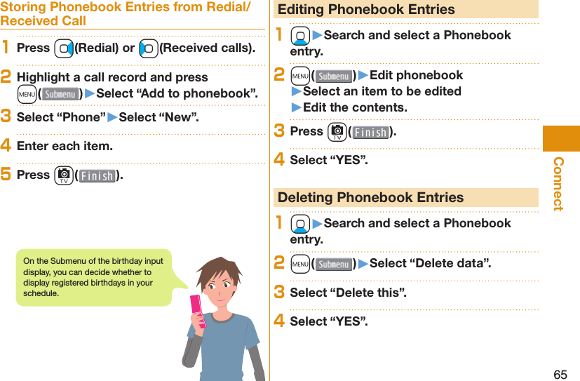 65ConnectStoring Phonebook Entries from Redial/Received Call1Press Vo(Redial) or Co(Received calls).2Highlight a call record and press m()󱚤Select “Add to phonebook”.3Select “Phone”󱚤Select “New”.4Enter each item.5Press c( ). Editing Phonebook Entries1Xo󱚤Search and select a Phonebook entry.2m( )󱚤Edit phonebook󱚤Select an item to be edited󱚤Edit the contents.3Press c( ).4Select “YES”. Deleting Phonebook Entries1Xo󱚤Search and select a Phonebook entry.2m( )󱚤Select “Delete data”.3Select “Delete this”.4Select “YES”.On the Submenu of the birthday input display, you can decide whether to display registered birthdays in your schedule.