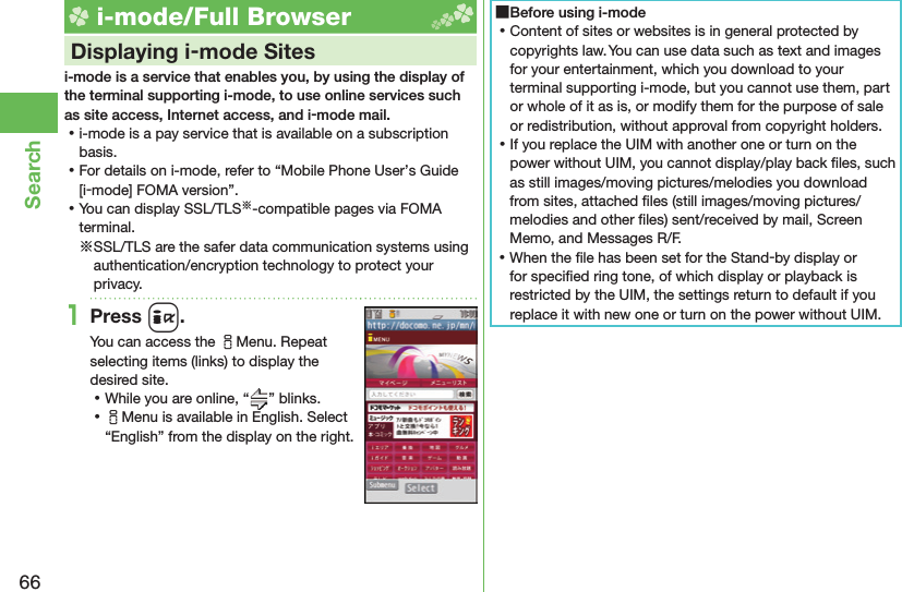 66Search i-mode/Full Browser    Displaying i-mode Sitesi-mode is a service that enables you, by using the display of the terminal supporting i-mode, to use online services such as site access, Internet access, and i-mode mail. ⿠i-mode is a pay service that is available on a subscription basis. ⿠For details on i-mode, refer to “Mobile Phone User’s Guide [i-mode] FOMA version”. ⿠You can display SSL/TLS※-compatible pages via FOMA terminal.※SSL/TLS are the safer data communication systems using authentication/encryption technology to protect your privacy.1Press i.You can access the iMenu. Repeat selecting items (links) to display the desired site. ⿠While you are online, “ ” blinks. ⿠iMenu is available in English. Select “English” from the display on the right. ■Before using i-mode ⿠Content of sites or websites is in general protected by copyrights law. You can use data such as text and images for your entertainment, which you download to your terminal supporting i-mode, but you cannot use them, part or whole of it as is, or modify them for the purpose of sale or redistribution, without approval from copyright holders. ⿠If you replace the UIM with another one or turn on the power without UIM, you cannot display/play back ﬁ les, such as still images/moving pictures/melodies you download from sites, attached ﬁ les (still images/moving pictures/melodies and other ﬁ les) sent/received by mail, Screen Memo, and Messages R/F. ⿠When the ﬁ le has been set for the Stand-by display or for speciﬁ ed ring tone, of which display or playback is restricted by the UIM, the settings return to default if you replace it with new one or turn on the power without UIM.