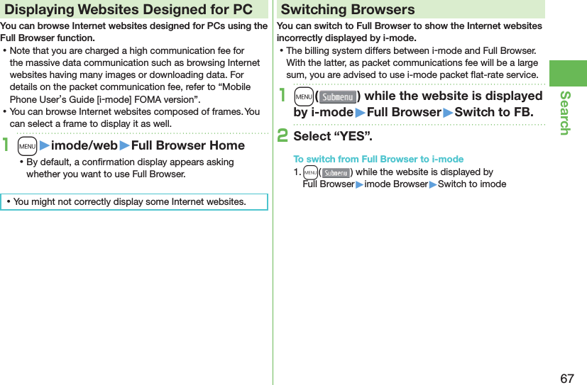 67Search Displaying Websites Designed for PCYou can browse Internet websites designed for PCs using the Full Browser function. ⿠Note that you are charged a high communication fee for the massive data communication such as browsing Internet websites having many images or downloading data. For details on the packet communication fee, refer to “Mobile Phone User’s Guide [i-mode] FOMA version”. ⿠You can browse Internet websites composed of frames. You can select a frame to display it as well.1m󱚤imode/web󱚤Full Browser Home ⿠By default, a conﬁ rmation display appears asking whether you want to use Full Browser. ⿠You might not correctly display some Internet websites.Switching BrowsersYou can switch to Full Browser to show the Internet websites incorrectly displayed by i-mode. ⿠The billing system differs between i-mode and Full Browser. With the latter, as packet communications fee will be a large sum, you are advised to use i-mode packet ﬂ at-rate service.1m( ) while the website is displayed by i-mode󱚤Full Browser󱚤Switch to FB.2Select “YES”.To switch from Full Browser to i-mode1. m() while the website is displayed by Full Browser▶imode Browser▶Switch to imode