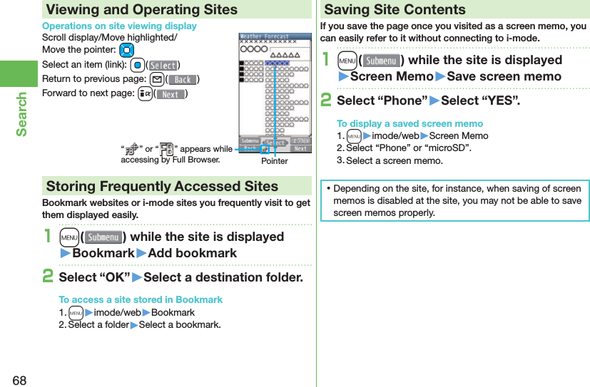 68SearchViewing and Operating SitesOperations on site viewing displayScroll display/Move highlighted/Move the pointer: MoSelect an item (link): Oo()Return to previous page: l()Forward to next page: i() Storing Frequently Accessed SitesBookmark websites or i-mode sites you frequently visit to get them displayed easily.1m( ) while the site is displayed󱚤Bookmark󱚤Add bookmark2Select “OK”󱚤Select a destination folder.To access a site stored in Bookmark1. m▶imode/web▶Bookmark2. Select a folder▶Select a bookmark. Saving Site ContentsIf you save the page once you visited as a screen memo, you can easily refer to it without connecting to i-mode.1m( ) while the site is displayed󱚤Screen Memo󱚤Save screen memo2Select “Phone”󱚤Select “YES”.To display a saved screen memo1. m▶imode/web▶Screen Memo2. Select “Phone” or “microSD”.3. Select a screen memo. ⿠Depending on the site, for instance, when saving of screen memos is disabled at the site, you may not be able to save screen memos properly.“ ” or “ ” appears while accessing by Full Browser. Pointer