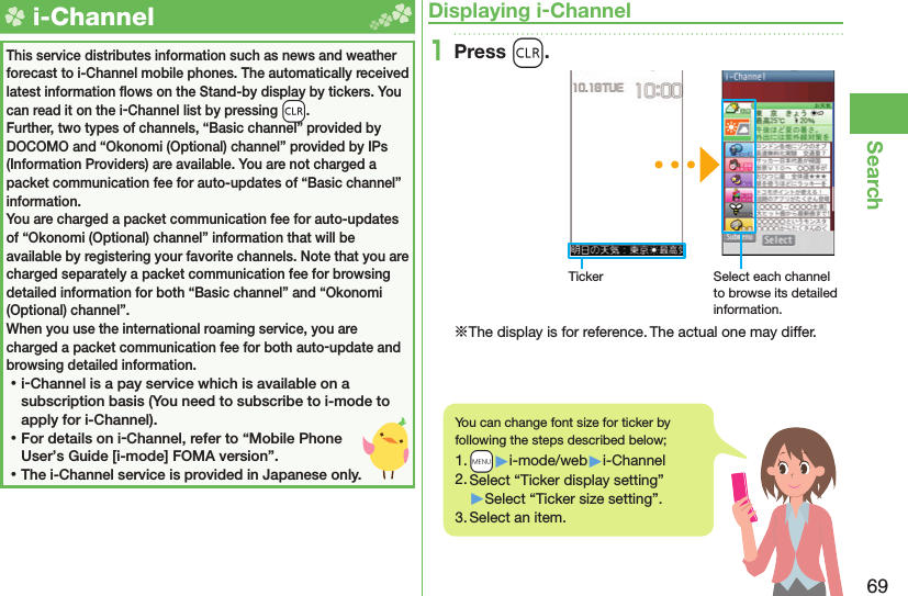 69Search  i-ChannelThis service distributes information such as news and weather forecast to i-Channel mobile phones. The automatically received latest information ﬂ ows on the Stand-by display by tickers. You can read it on the i-Channel list by pressing -r.Further, two types of channels, “Basic channel” provided by DOCOMO and “Okonomi (Optional) channel” provided by IPs (Information Providers) are available. You are not charged a packet communication fee for auto-updates of “Basic channel” information.You are charged a packet communication fee for auto-updates of “Okonomi (Optional) channel” information that will be available by registering your favorite channels. Note that you are charged separately a packet communication fee for browsing detailed information for both “Basic channel” and “Okonomi (Optional) channel”.When you use the international roaming service, you are charged a packet communication fee for both auto-update and browsing detailed information. ⿠i-Channel is a pay service which is available on a subscription basis (You need to subscribe to i-mode to apply for i-Channel). ⿠For details on i-Channel, refer to “Mobile Phone User’s Guide [i-mode] FOMA version”. ⿠The i-Channel service is provided in Japanese only.Displaying i-Channel1Press r.Ticker Select each channel to browse its detailed information.※The display is for reference. The actual one may differ.You can change font size for ticker by following the steps described below;1. +m▶i-mode/web▶i-Channel2. Select “Ticker display setting”▶Select “Ticker size setting”.3. Select an item.