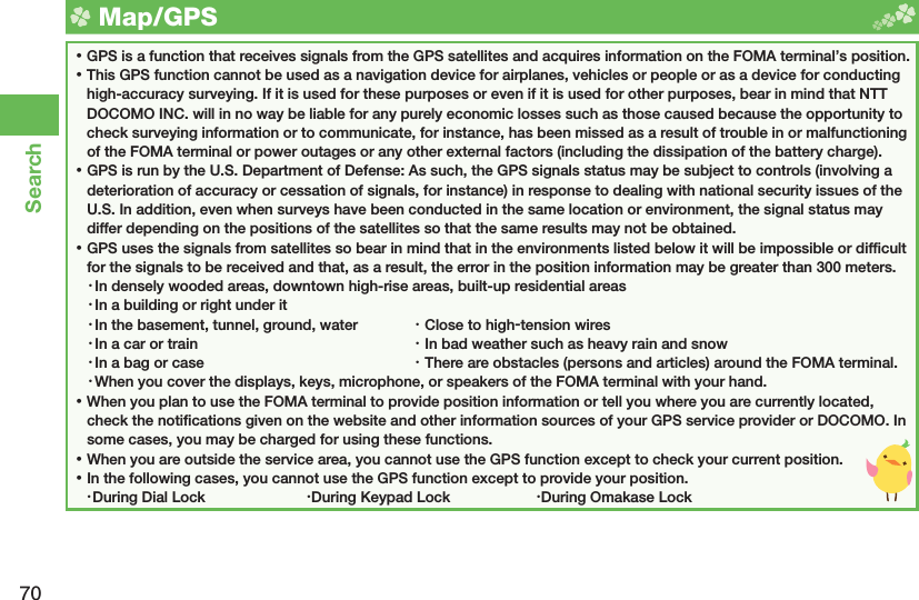 70Search  Map/ GPS ⿠GPS is a function that receives signals from the GPS satellites and acquires information on the FOMA terminal’s position. ⿠This GPS function cannot be used as a navigation device for airplanes, vehicles or people or as a device for conducting high-accuracy surveying. If it is used for these purposes or even if it is used for other purposes, bear in mind that NTT DOCOMO INC. will in no way be liable for any purely economic losses such as those caused because the opportunity to check surveying information or to communicate, for instance, has been missed as a result of trouble in or malfunctioning of the FOMA terminal or power outages or any other external factors (including the dissipation of the battery charge). ⿠GPS is run by the U.S. Department of Defense: As such, the GPS signals status may be subject to controls (involving a deterioration of accuracy or cessation of signals, for instance) in response to dealing with national security issues of the U.S. In addition, even when surveys have been conducted in the same location or environment, the signal status may differ depending on the positions of the satellites so that the same results may not be obtained. ⿠GPS uses the signals from satellites so bear in mind that in the environments listed below it will be impossible or difﬁ cult for the signals to be received and that, as a result, the error in the position information may be greater than 300 meters.・ In densely wooded areas, downtown high-rise areas, built-up residential areas・ In a building or right under it・ In the basement, tunnel, ground, water  ・ Close to high-tension wires・ In a car or train  ・ In bad weather such as heavy rain and snow・ In a bag or case  ・ There are obstacles (persons and articles) around the FOMA terminal.・ When you cover the displays, keys, microphone, or speakers of the FOMA terminal with your hand. ⿠When you plan to use the FOMA terminal to provide position information or tell you where you are currently located, check the notiﬁ cations given on the website and other information sources of your GPS service provider or DOCOMO. In some cases, you may be charged for using these functions. ⿠When you are outside the service area, you cannot use the GPS function except to check your current position. ⿠In the following cases, you cannot use the GPS function except to provide your position.・ During Dial Lock  ・ During Keypad Lock  ・ During Omakase Lock