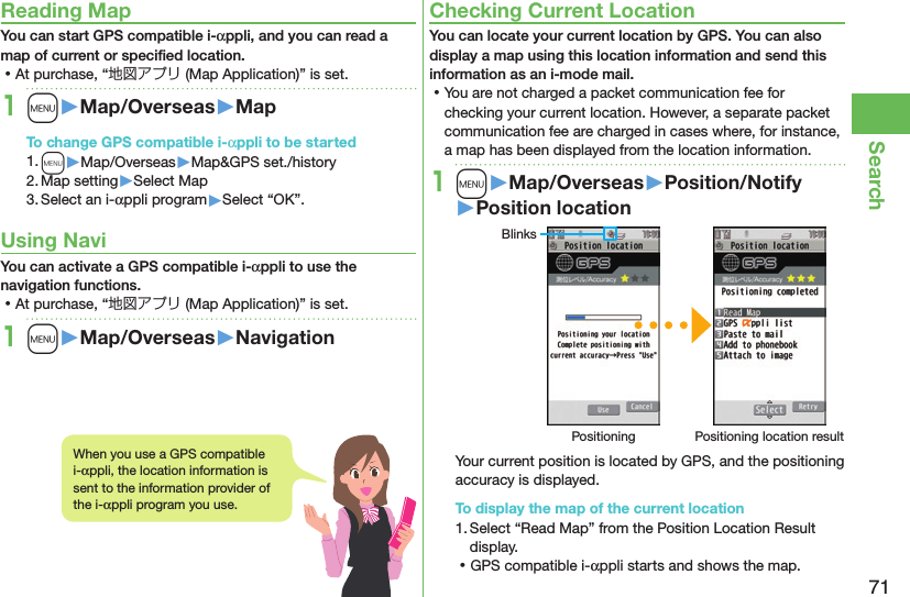 71SearchReading MapYou can start GPS compatible i-αppli, and you can read a map of current or speciﬁed location. ⿠At purchase, “地図アプリ (Map Application)” is set.1m󱚤Map/Overseas󱚤MapTo change GPS compatible i-αppli to be started1. m▶Map/Overseas▶Map&amp;GPS set./history2. Map setting▶Select Map3. Select an i-αppli program▶Select “OK”.Using NaviYou can activate a GPS compatible i-αppli to use the navigation functions. ⿠At purchase, “地図アプリ (Map Application)” is set.1m󱚤Map/Overseas󱚤NavigationChecking Current LocationYou can locate your current location by GPS. You can also display a map using this location information and send this information as an i-mode mail. ⿠You are not charged a packet communication fee for checking your current location. However, a separate packet communication fee are charged in cases where, for instance, a map has been displayed from the location information.1m󱚤Map/Overseas󱚤Position/Notify󱚤Position locationBlinksPositioning Positioning location resultYour current position is located by GPS, and the positioning accuracy is displayed.To display the map of the current location1. Select “Read Map” from the Position Location Result display. ⿠GPS compatible i-αppli starts and shows the map.When you use a GPS compatible i-αppli, the location information is sent to the information provider of the i-αppli program you use.