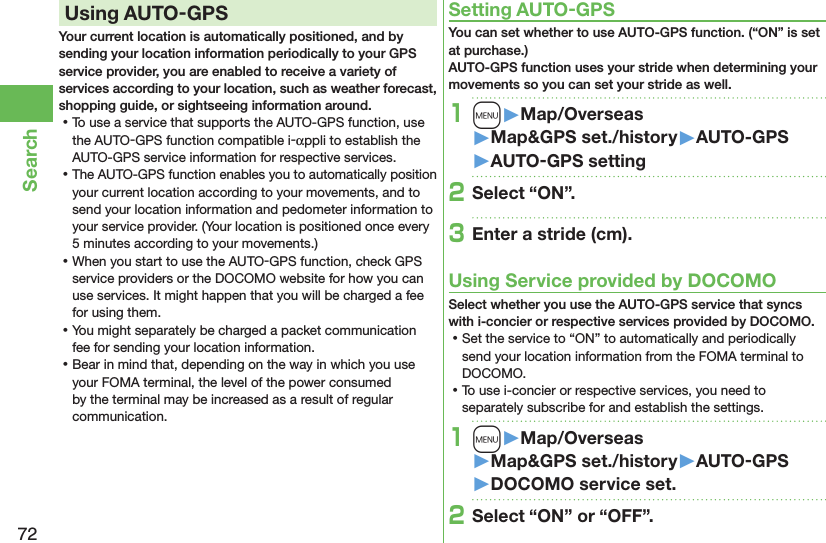 72SearchUsing AUTO-GPSYour current location is automatically positioned, and by sending your location information periodically to your GPS service provider, you are enabled to receive a variety of services according to your location, such as weather forecast, shopping guide, or sightseeing information around. ⿠To use a service that supports the AUTO-GPS function, use the AUTO-GPS function compatible i-αppli to establish the AUTO-GPS service information for respective services. ⿠The AUTO-GPS function enables you to automatically position your current location according to your movements, and to send your location information and pedometer information to your service provider. (Your location is positioned once every 5 minutes according to your movements.) ⿠When you start to use the AUTO-GPS function, check GPS service providers or the DOCOMO website for how you can use services. It might happen that you will be charged a fee for using them. ⿠You might separately be charged a packet communication fee for sending your location information. ⿠Bear in mind that, depending on the way in which you use your FOMA terminal, the level of the power consumed by the terminal may be increased as a result of regular communication.Setting AUTO-GPSYou can set whether to use AUTO-GPS function. (“ON” is set at purchase.) AUTO-GPS function uses your stride when determining your movements so you can set your stride as well.1m󱚤Map/Overseas󱚤Map&amp;GPS set./history󱚤AUTO-GPS󱚤AUTO-GPS setting2Select “ON”.3Enter a stride (cm).Using Service provided by DOCOMOSelect whether you use the AUTO-GPS service that syncs with i-concier or respective services provided by DOCOMO. ⿠Set the service to “ON” to automatically and periodically send your location information from the FOMA terminal to DOCOMO. ⿠To use i-concier or respective services, you need to separately subscribe for and establish the settings.1m󱚤Map/Overseas󱚤Map&amp;GPS set./history󱚤AUTO-GPS󱚤DOCOMO service set.2Select “ON” or “OFF”.