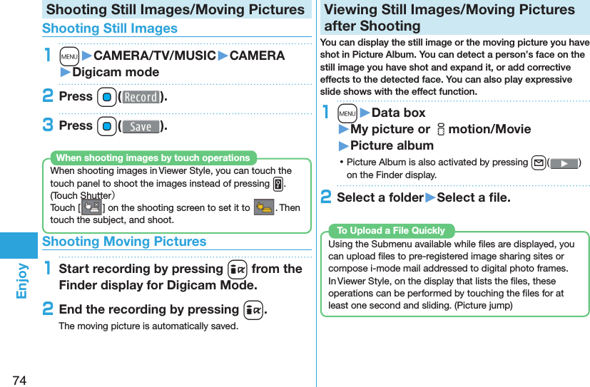 74EnjoyShooting Still Images/Moving Pictures Shooting Still Images1m󱚤CAMERA/TV/MUSIC󱚤CAMERA󱚤Digicam mode2Press Oo( ).3Press Oo( ).When shooting images in Viewer Style, you can touch the touch panel to shoot the images instead of pressing v. ( Touch Shutter）Touch [ ] on the shooting screen to set it to  . Then touch the subject, and shoot.When shooting images by touch operations Shooting Moving Pictures1Start recording by pressing i from the Finder display for Digicam Mode.2End the recording by pressing i.The moving picture is automatically saved.  Viewing Still Images/Moving Pictures after ShootingYou can display the still image or the moving picture you have shot in  Picture Album. You can detect a person’s face on the still image you have shot and expand it, or add corrective effects to the detected face. You can also play expressive slide shows with the effect function.1m󱚤Data box󱚤My picture or imotion/Movie󱚤Picture album ⿠Picture Album is also activated by pressing l( ) on the Finder display.2Select a folder󱚤Select a ﬁ le. Using the Submenu available while ﬁ les are displayed, you can upload ﬁ les to pre-registered image sharing sites or compose i-mode mail addressed to digital photo frames.In Viewer Style, on the display that lists the ﬁ les, these operations can be performed by touching the ﬁ les for at least one second and sliding. ( Picture jump)To Upload a File Quickly