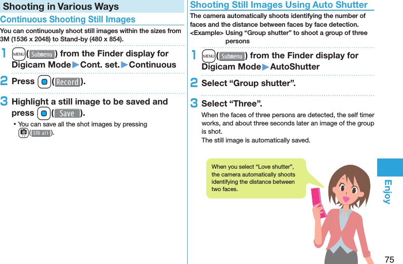 75EnjoyShooting in Various Ways Continuous Shooting Still ImagesYou can continuously shoot still images within the sizes from 3M (1536 x 2048) to Stand-by (480 x 854).1m( ) from the Finder display for Digicam Mode󱚤Cont. set.󱚤Continuous2Press Oo( ).3Highlight a still image to be saved and press Oo(). ⿠You can save all the shot images by pressing c( ). Shooting Still Images Using Auto ShutterThe camera automatically shoots identifying the number of faces and the distance between faces by face detection.&lt;Example&gt; Using “Group shutter” to shoot a group of three persons1m( ) from the Finder display for Digicam Mode󱚤AutoShutter2Select “Group shutter”.3Select “Three”.When the faces of three persons are detected, the self timer works, and about three seconds later an image of the group is shot.The still image is automatically saved.When you select “Love shutter”, the camera automatically shoots identifying the distance between two faces.