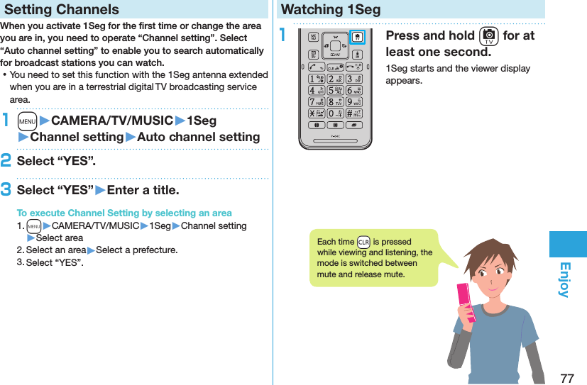 77EnjoySetting ChannelsWhen you activate 1Seg for the ﬁrst time or change the area you are in, you need to operate “Channel setting”. Select “Auto channel setting” to enable you to search automatically for broadcast stations you can watch. ⿠You need to set this function with the 1Seg antenna extended when you are in a terrestrial digital TV broadcasting service area.1m󱚤CAMERA/TV/MUSIC󱚤1Seg󱚤Channel setting󱚤Auto channel setting2Select “YES”.3Select “YES”󱚤Enter a title.To execute Channel Setting by selecting an area1. m▶CAMERA/TV/MUSIC▶1Seg▶Channel setting▶Select area2. Select an area▶Select a prefecture.3. Select “YES”.Watching 1Seg1Press and hold c for at least one second.1Seg starts and the viewer display appears.Each time +r is pressed while viewing and listening, the mode is switched between mute and release mute.