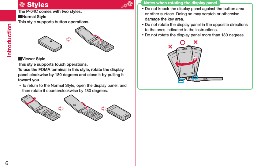6Introduction  StylesThe P-04C comes with two styles. ■ Normal StyleThis style supports button operations. ■ Viewer StyleThis style supports touch operations.To use the FOMA terminal in this style, rotate the display panel clockwise by 180 degrees and close it by pulling it toward you. ⿠To return to the Normal Style, open the display panel, and then rotate it counterclockwise by 180 degrees. ⿠Do not knock the display panel against the button area or other surface. Doing so may scratch or otherwise damage the key area. ⿠Do not rotate the display panel in the opposite directions to the ones indicated in the instructions. ⿠Do not rotate the display panel more than 180 degrees.Notes when rotating the display panel
