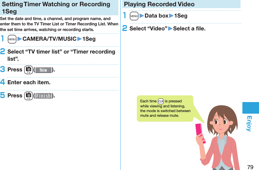 79EnjoySetting   Timer Watching or Recording 1SegSet the date and time, a channel, and program name, and enter them to the TV Timer List or Timer Recording List. When the set time arrives, watching or recording starts. 1m󱚤CAMERA/TV/MUSIC󱚤1Seg2Select “TV timer list” or “Timer recording list”.3Press c( ).4Enter each item.5Press c( ).Playing Recorded  Video1m󱚤Data box󱚤1Seg2Select “Video”󱚤Select a ﬁ le.Each time +r is pressed while viewing and listening, the mode is switched between mute and release mute.