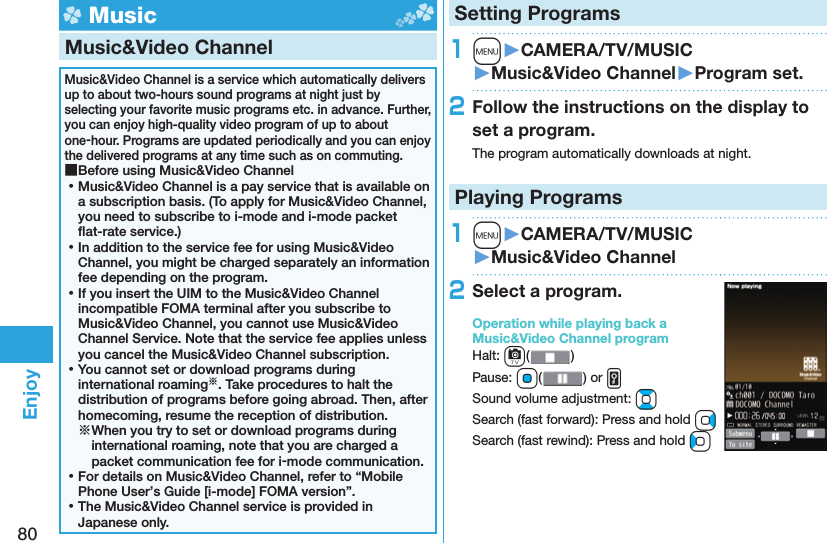 80Enjoy Music Music&amp;Video ChannelMusic&amp;Video Channel is a service which automatically delivers up to about two-hours sound programs at night just by selecting your favorite music programs etc. in advance. Further, you can enjoy high-quality video program of up to about one-hour. Programs are updated periodically and you can enjoy the delivered programs at any time such as on commuting. ■Before using Music&amp;Video Channel ⿠Music&amp;Video Channel is a pay service that is available on a subscription basis. (To apply for Music&amp;Video Channel, you need to subscribe to i-mode and i-mode packet ﬂ at-rate service.) ⿠In addition to the service fee for using Music&amp;Video Channel, you might be charged separately an information fee depending on the program. ⿠If you insert the UIM to the Music&amp;Video Channel incompatible FOMA terminal after you subscribe to Music&amp;Video Channel, you cannot use Music&amp;Video Channel Service. Note that the service fee applies unless you cancel the Music&amp;Video Channel subscription. ⿠You cannot set or download programs during international roaming※. Take procedures to halt the distribution of programs before going abroad. Then, after homecoming, resume the reception of distribution.※When you try to set or download programs during international roaming, note that you are charged a packet communication fee for i-mode communication. ⿠For details on Music&amp;Video Channel, refer to “Mobile Phone User’s Guide [i-mode] FOMA version”. ⿠The Music&amp;Video Channel service is provided in Japanese only.Setting Programs1m󱚤CAMERA/TV/MUSIC󱚤Music&amp;Video Channel󱚤Program set.2Follow the instructions on the display to set a program.The program automatically downloads at night.Playing Programs1m󱚤CAMERA/TV/MUSIC󱚤Music&amp;Video Channel2Select a program.Operation while playing back a Music&amp;Video Channel programHalt: c()Pause: Oo() or vSound volume adjustment: BoSearch (fast forward): Press and hold VoSearch (fast rewind): Press and hold Co