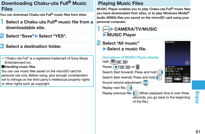 81EnjoyDownloading Chaku-uta Full® Music FilesYou can download Chaku-uta Full® music ﬁ les from sites.1Select a Chaku-uta Full® music ﬁ le from a downloadable site.2Select “Save”󱚤Select “YES”.3Select a destination folder. ⿠“Chaku-uta Full” is a registered trademark of Sony Music Entertainment Inc. ■Handling music ﬁ lesYou can use music ﬁ les saved on the microSD card for personal use only. Before using, give enough consideration not to infringe on the third party’s intellectual property rights or other rights such as copyright. Playing Music FilesMUSIC Player enables you to play Chaku-uta Full® music ﬁ les you have downloaded from sites, or to play Windows Media® Audio (WMA) ﬁ les you saved on the microSD card using your personal computer.1m󱚤CAMERA/TV/MUSIC󱚤MUSIC Player2Select “All music”󱚤Select a music ﬁ le.  Operations of MUSIC Player displayHalt: c()Pause: Oo( ) or vSearch (fast forward): Press and hold VoSearch (fast rewind): Press and hold CoSound volume adjustment: BoReplay next ﬁ le: VoReplay previous ﬁ le: Co (When playback time is over three seconds, you go back to the beginning of the ﬁ le.)