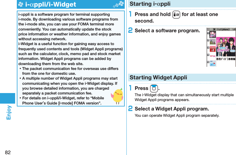 82Enjoy  i-αppli/ i-Widgeti-αppli is a software program for terminal supporting i-mode. By downloading various software programs from the i-mode site, you can use your FOMA terminal more conveniently. You can automatically update the stock price information or weather information, and enjoy games without accessing network.i-Widget is a useful function for gaining easy access to frequently used contents and tools (Widget Appli programs) such as the calculator, clock, memo pad and stock market information. Widget Appli programs can be added by downloading them from the web site. ⿠The packet communication fee for overseas use differs from the one for domestic use. ⿠A multiple number of Widget Appli programs may start communicating when you open the i-Widget display. If you browse detailed information, you are charged separately a packet communication fee. ⿠For details on i-αppli/i-Widget, refer to “Mobile Phone User’s Guide [i-mode] FOMA version”. Starting i-αppli1Press and hold i for at least one second.2Select a software program.Starting Widget Appli1Press Zo.The i-Widget display that can simultaneously start multiple Widget Appli programs appears.2Select a Widget Appli program.You can operate Widget Appli program separately.