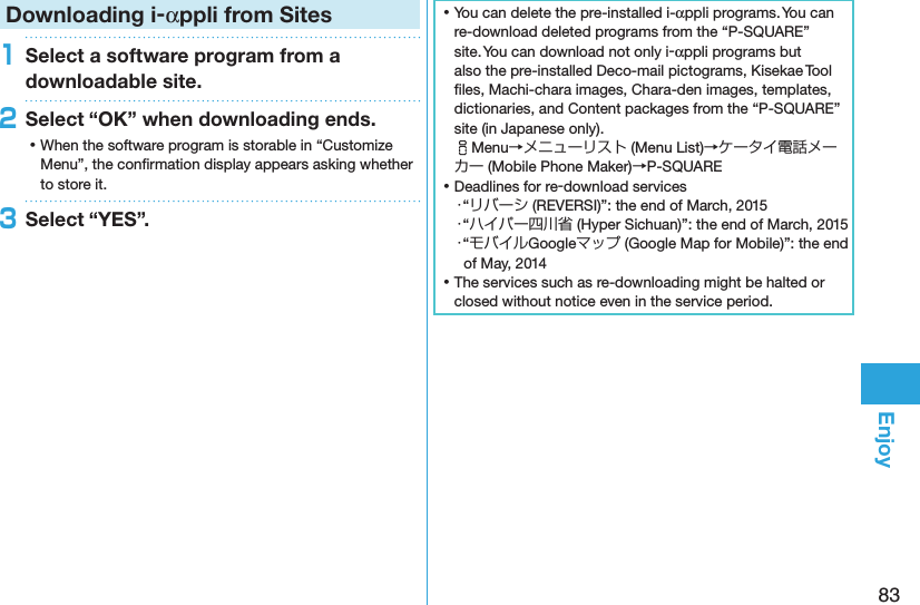 83EnjoyDownloading i-αppli from Sites1Select a software program from a downloadable site.2Select “OK” when downloading ends. ⿠When the software program is storable in “Customize Menu”, the conﬁrmation display appears asking whether to store it.3Select “YES”. ⿠You can delete the pre-installed i-αppli programs. You can re-download deleted programs from the “P-SQUARE” site. You can download not only i-αppli programs but also the pre-installed Deco-mail pictograms, Kisekae Tool ﬁles, Machi-chara images, Chara-den images, templates, dictionaries, and Content packages from the “P-SQUARE” site (in Japanese only). iMenu→メニューリスト (Menu List)→ケータイ電話メーカー (Mobile Phone Maker)→P-SQUARE ⿠Deadlines for re-download services・“リバーシ (REVERSI)”: the end of March, 2015・“ハイパー四川省 (Hyper Sichuan)”: the end of March, 2015・“モバイルGoogleマップ (Google Map for Mobile)”: the end of May, 2014 ⿠The services such as re-downloading might be halted or closed without notice even in the service period.