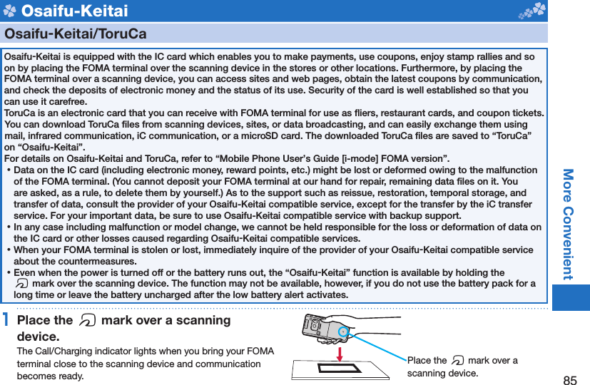 85More Convenient Osaifu-Keitai    Osaifu-Keitai/ ToruCaOsaifu-Keitai is equipped with the IC card which enables you to make payments, use coupons, enjoy stamp rallies and so on by placing the FOMA terminal over the scanning device in the stores or other locations. Furthermore, by placing the FOMA terminal over a scanning device, you can access sites and web pages, obtain the latest coupons by communication, and check the deposits of electronic money and the status of its use. Security of the card is well established so that you can use it carefree.ToruCa is an electronic card that you can receive with FOMA terminal for use as ﬂ iers, restaurant cards, and coupon tickets. You can download ToruCa ﬁ les from scanning devices, sites, or data broadcasting, and can easily exchange them using mail, infrared communication, iC communication, or a microSD card. The downloaded ToruCa ﬁ les are saved to “ToruCa” on “Osaifu-Keitai”.For details on Osaifu-Keitai and ToruCa, refer to “Mobile Phone User’s Guide [i-mode] FOMA version”. ⿠Data on the IC card (including electronic money, reward points, etc.) might be lost or deformed owing to the malfunction of the FOMA terminal. (You cannot deposit your FOMA terminal at our hand for repair, remaining data ﬁ les on it. You are asked, as a rule, to delete them by yourself.) As to the support such as reissue, restoration, temporal storage, and transfer of data, consult the provider of your Osaifu-Keitai compatible service, except for the transfer by the iC transfer service. For your important data, be sure to use Osaifu-Keitai compatible service with backup support. ⿠In any case including malfunction or model change, we cannot be held responsible for the loss or deformation of data on the IC card or other losses caused regarding Osaifu-Keitai compatible services. ⿠When your FOMA terminal is stolen or lost, immediately inquire of the provider of your Osaifu-Keitai compatible service about the countermeasures. ⿠Even when the power is turned off or the battery runs out, the “Osaifu-Keitai” function is available by holding the f mark over the scanning device. The function may not be available, however, if you do not use the battery pack for a long time or leave the battery uncharged after the low battery alert activates.1 Place the  f mark over a scanning device.The Call/Charging indicator lights when you bring your FOMA terminal close to the scanning device and communication becomes ready. Place the f mark over a scanning device.