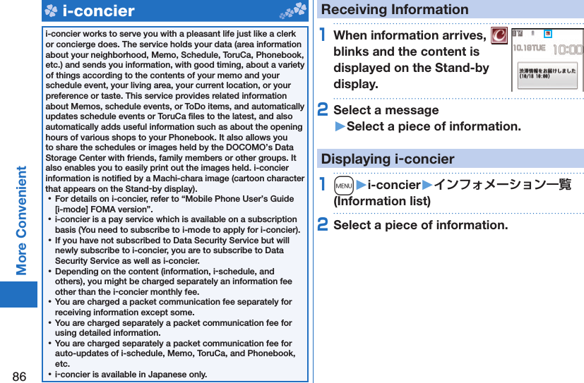 86More Convenient   i-concieri-concier works to serve you with a pleasant life just like a clerk or concierge does. The service holds your data (area information about your neighborhood, Memo, Schedule, ToruCa, Phonebook, etc.) and sends you information, with good timing, about a variety of things according to the contents of your memo and your schedule event, your living area, your current location, or your preference or taste. This service provides related information about Memos, schedule events, or ToDo items, and automatically updates schedule events or ToruCa ﬁ les to the latest, and also automatically adds useful information such as about the opening hours of various shops to your Phonebook. It also allows you to share the schedules or images held by the DOCOMO’s Data Storage Center with friends, family members or other groups. It also enables you to easily print out the images held. i-concier information is notiﬁ ed by a Machi-chara image (cartoon character that appears on the Stand-by display). ⿠For details on i-concier, refer to “Mobile Phone User’s Guide [i-mode] FOMA version”. ⿠i-concier is a pay service which is available on a subscription basis (You need to subscribe to i-mode to apply for i-concier). ⿠If you have not subscribed to Data Security Service but will newly subscribe to i-concier, you are to subscribe to Data Security Service as well as i-concier. ⿠Depending on the content (information, i-schedule, and others), you might be charged separately an information fee other than the i-concier monthly fee. ⿠You are charged a packet communication fee separately for receiving information except some.  ⿠You are charged separately a packet communication fee for using detailed information. ⿠You are charged separately a packet communication fee for auto-updates of i-schedule, Memo, ToruCa, and Phonebook, etc. ⿠i-concier is available in Japanese only.Receiving Information1When information arrives,   blinks and the content is displayed on the Stand-by display.2Select a message󱚤Select a piece of information.Displaying i-concier1m󱚤i-concier󱚤 (Information list)2Select a piece of information.