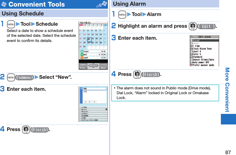 87More Convenient Convenient Tools   Using Schedule1m󱚤Tool󱚤ScheduleSelect a date to show a schedule event of the selected date. Select the schedule event to conﬁ rm its details.2m( )󱚤Select “New”.3Enter each item.4Press c( ). Using Alarm1m󱚤Tool󱚤Alarm2Highlight an alarm and press c( ).3Enter each item.4Press c( ). ⿠The alarm does not sound in Public mode (Drive mode), Dial Lock, “Alarm” locked in Original Lock or Omakase Lock.