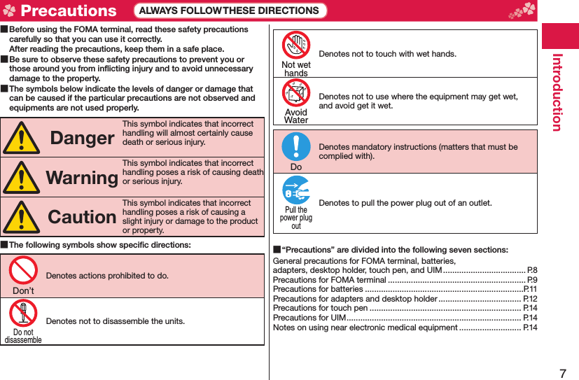 7Introduction Before using the FOMA terminal, read these safety precautions carefully so that you can use it correctly.After reading the precautions, keep them in a safe place. Be sure to observe these safety precautions to prevent you or those around you from inﬂ icting injury and to avoid unnecessary damage to the property. The symbols below indicate the levels of danger or damage that can be caused if the particular precautions are not observed and equipments are not used properly.DangerThis symbol indicates that incorrect handling will almost certainly cause death or serious injury.WarningThis symbol indicates that incorrect handling poses a risk of causing death or serious injury.CautionThis symbol indicates that incorrect handling poses a risk of causing a slight injury or damage to the product or property. The following symbols show speciﬁ c directions:Denotes actions prohibited to do.Denotes not to disassemble the units.Denotes not to touch with wet hands.Denotes not to use where the equipment may get wet, and avoid get it wet.Denotes mandatory instructions (matters that must be complied with).Denotes to pull the power plug out of an outlet. “Precautions” are divided into the following seven sections:General precautions for FOMA terminal, batteries, adapters, desktop holder, touch pen, and UIM .................................... P.8Precautions for FOMA terminal ............................................................ P.9Precautions for batteries .....................................................................P.11Precautions for adapters and desktop holder .................................... P.12Precautions for touch pen .................................................................. P.14Precautions for UIM ............................................................................ P.14Notes on using near electronic medical equipment ........................... P.14Don’tDo notdisassembleNot wethandsAvoidWaterDoPull thepower plugout Precautions ALWAYS FOLLOW THESE DIRECTIONS