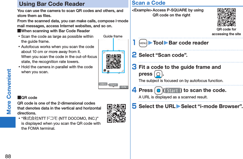 88More Convenient Using Bar Code ReaderYou can use the camera to scan QR codes and others, and store them as ﬁ les.From the scanned data, you can make calls, compose i-mode mail messages, access Internet websites, and so on. ■When scanning with Bar Code Reader ⿠Scan the code as large as possible within the guide frame. ⿠Autofocus works when you scan the code about 10 cm or more away from it.When you scan the code in the out-of-focus state, the recognition rate lowers. ⿠Hold the camera in parallel with the code when you scan. ■ QR codeQR code is one of the 2-dimensional codes that denotes data in the vertical and horizontal directions. ⿠“株式会社NTTドコモ (NTT DOCOMO, INC.)” is displayed when you scan the QR code with the FOMA terminal.Scan a Code&lt;Example&gt; Access P-SQUARE by using QR code on the right1m󱚤Tool󱚤Bar code reader2Select “Scan code”.3Fit a code to the guide frame and press Xo.The subject is focused on by autofocus function.4Press Oo( ) to scan the code.A URL is displayed as a scanned result.5Select the URL󱚤Select “i-mode Browser”.Guide frameQR code for accessing the site