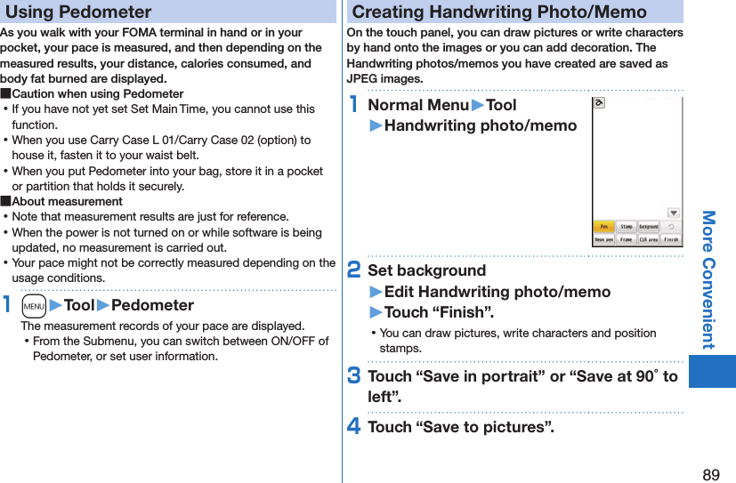 89More ConvenientUsing PedometerAs you walk with your FOMA terminal in hand or in your pocket, your pace is measured, and then depending on the measured results, your distance, calories consumed, and body fat burned are displayed. ■Caution when using Pedometer ⿠If you have not yet set Set Main Time, you cannot use this function. ⿠When you use Carry Case L 01/Carry Case 02 (option) to house it, fasten it to your waist belt. ⿠When you put Pedometer into your bag, store it in a pocket or partition that holds it securely. ■About measurement ⿠Note that measurement results are just for reference.  ⿠When the power is not turned on or while software is being updated, no measurement is carried out. ⿠Your pace might not be correctly measured depending on the usage conditions.1m󱚤Tool󱚤PedometerThe measurement records of your pace are displayed. ⿠From the Submenu, you can switch between ON/OFF of Pedometer, or set user information.Creating Handwriting Photo/MemoOn the touch panel, you can draw pictures or write characters by hand onto the images or you can add decoration. The Handwriting photos/memos you have created are saved as JPEG images.1Normal Menu󱚤Tool󱚤Handwriting photo/memo2Set background 󱚤Edit Handwriting photo/memo󱚤Touch “Finish”. ⿠You can draw pictures, write characters and position stamps.3Touch “Save in portrait” or “Save at 90 to left”.4Touch “Save to pictures”.