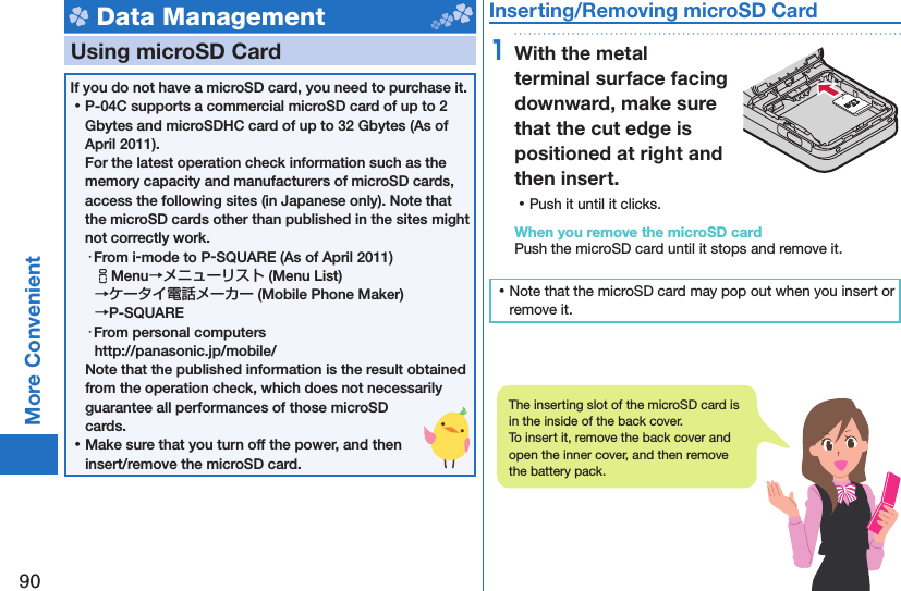 90More Convenient Data Management  Using microSD CardIf you do not have a microSD card, you need to purchase it.  ⿠P-04C supports a commercial microSD card of up to 2 Gbytes and microSDHC card of up to 32 Gbytes (As of April 2011).For the latest operation check information such as the memory capacity and manufacturers of microSD cards, access the following sites (in Japanese only). Note that the microSD cards other than published in the sites might not correctly work. ・From i-mode to P-SQUARE (As of April 2011)iMenu→メニューリスト (Menu List) →ケータイ電話メーカー (Mobile Phone Maker) →P-SQUARE・From personal computershttp://panasonic.jp/mobile/Note that the published information is the result obtained from the operation check, which does not necessarily guarantee all performances of those microSD cards. ⿠Make sure that you turn off the power, and then insert/remove the microSD card. Inserting/Removing microSD Card1With the metal terminal surface facing downward, make sure that the cut edge is positioned at right and then insert. ⿠Push it until it clicks.When you remove the microSD cardPush the microSD card until it stops and remove it. ⿠Note that the microSD card may pop out when you insert or remove it.The inserting slot of the microSD card is in the inside of the back cover.To insert it, remove the back cover and open the inner cover, and then remove the battery pack.