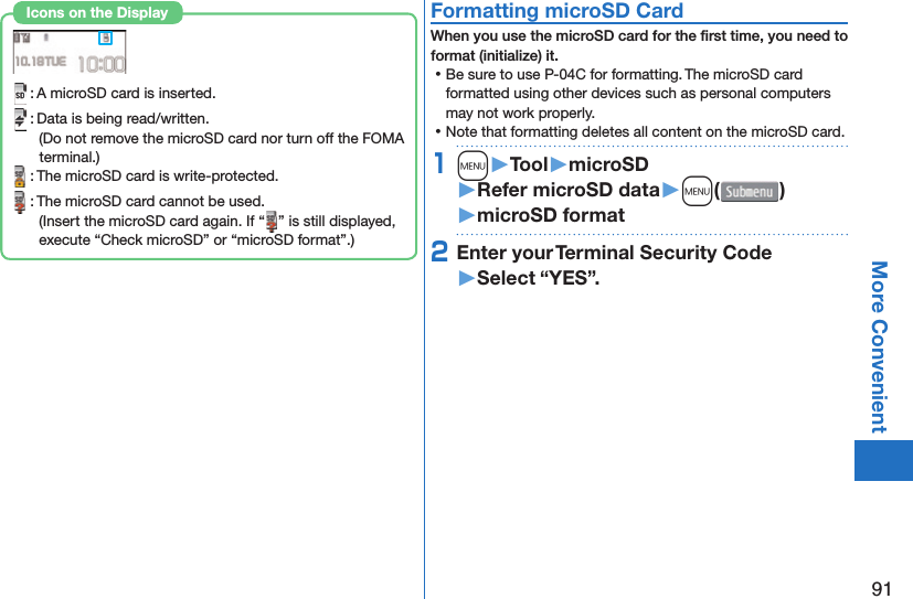 91More Convenient : A microSD card is inserted. : Data is being read/written.(Do not remove the microSD card nor turn off the FOMA terminal.) : The microSD card is write-protected. : The microSD card cannot be used.(Insert the microSD card again. If “ ” is still displayed, execute “Check microSD” or “microSD format”.)Icons on the Display  Formatting microSD CardWhen you use the microSD card for the ﬁ rst time, you need to format (initialize) it. ⿠Be sure to use P-04C for formatting. The microSD card formatted using other devices such as personal computers may not work properly. ⿠Note that formatting deletes all content on the microSD card.1m󱚤Tool󱚤microSD󱚤Refer microSD data󱚤m( )󱚤microSD format2Enter your Terminal Security Code󱚤Select “YES”.