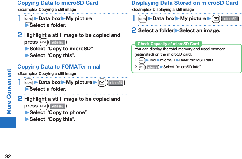 92More Convenient Copying Data to microSD Card&lt;Example&gt; Copying a still image1m󱚤Data box󱚤My picture󱚤Select a folder.2Highlight a still image to be copied and press m()󱚤Select “Copy to microSD”󱚤Select “Copy this”. Copying Data to FOMA Terminal&lt;Example&gt; Copying a still image1m󱚤Data box󱚤My picture󱚤l( )󱚤Select a folder.2Highlight a still image to be copied and press m()󱚤Select “Copy to phone” 󱚤Select “Copy this”.Displaying Data Stored on microSD Card&lt;Example&gt; Displaying a still image1m󱚤Data box󱚤My picture󱚤l( )2Select a folder󱚤Select an image.You can display the total memory and used memory (estimated) on the microSD card.1. m▶Tool▶microSD▶Refer microSD data2. m()▶Select “microSD info”.Check Capacity of microSD Card