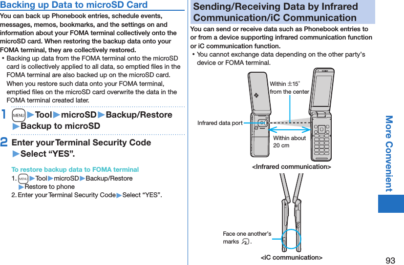 93More ConvenientBacking up Data to microSD CardYou can back up Phonebook entries, schedule events, messages, memos, bookmarks, and the settings on and information about your FOMA terminal collectively onto the microSD card. When restoring the backup data onto your FOMA terminal, they are collectively restored. ⿠Backing up data from the FOMA terminal onto the microSD card is collectively applied to all data, so emptied ﬁles in the FOMA terminal are also backed up on the microSD card. When you restore such data onto your FOMA terminal, emptied ﬁles on the microSD card overwrite the data in the FOMA terminal created later. 1m󱚤Tool󱚤microSD󱚤Backup/Restore󱚤Backup to microSD2Enter your Terminal Security Code 󱚤Select “YES”.To restore backup data to FOMA terminal1. m▶Tool▶microSD▶Backup/Restore▶Restore to phone2. Enter your Terminal Security Code▶Select “YES”.Sending/Receiving Data by Infrared Communication/iC CommunicationYou can send or receive data such as Phonebook entries to or from a device supporting infrared communication function or iC communication function. ⿠You cannot exchange data depending on the other party’s device or FOMA terminal.Within about 20 cmWithin ±15° from the centerInfrared data port&lt;Infrared communication&gt;&lt;iC communication&gt;Face one another’s marks f.