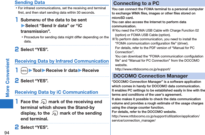 94More ConvenientSending Data ⿠For infrared communications, set the receiving end terminal ﬁrst, and then start sending data within 30 seconds.1Submenu of the data to be sent  󱚤Select “Send Ir data” or “iC transmission”. ⿠Procedure for sending data might differ depending on the data.2Select “YES”.Receiving Data by Infrared Communication1m󱚤Tool󱚤Receive Ir data󱚤Receive2Select “YES”.Receiving Data by iC Communication1Face the f mark of the receiving end terminal which shows the Stand-by display, to the f mark of the sending end terminal.2Select “YES”.Connecting to a PCYou can connect the FOMA terminal to a personal computer to exchange WMA ﬁles, images or other ﬁles stored on microSD card.  You can also access the Internet to perform data communication.※You need the FOMA USB Cable with Charge Function 02 (option) or FOMA USB Cable (option).※To perform data communication, you need to install the “FOMA communication conﬁguration ﬁle” (driver). For details, refer to the PDF version of “Manual for PC Connection”. You can download the “FOMA communication conﬁgulation ﬁle” and “Manual for PC Connection” from the DOCOMO website. (http://www.nttdocomo.co.jp/support/)DOCOMO Connection Manager“DOCOMO Connection Manager” is a software application which comes in handy for DOCOMO data communication.It enables PC settings to be established easily in line with the terms and conditions of the user’s agreement.It also makes it possible to check the data communication volume and provides a rough estimate of the usage charges using the charge counter function. For details, refer to the DOCOMO website.(http://www.nttdocomo.co.jp/support/utilization/application/service/connection_manager/)