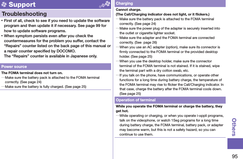 95Others Support  Troubleshooting ⿠First of all, check to see if you need to update the software program and then update it if necessary. See page 99 for how to update software programs. ⿠When symptom persists even after you check the countermeasures for the problem you suffer, contact the “Repairs” counter listed on the back page of this manual or a repair counter speciﬁ ed by DOCOMO.The “Repairs” counter is available in Japanese only.Power sourceThe FOMA terminal does not turn on. …Make sure the battery pack is attached to the FOMA terminal correctly. (See page 24) …Make sure the battery is fully charged. (See page 25)ChargingCannot charge.(The Call/Charging indicator does not light, or it ﬂ ickers.) …Make sure the battery pack is attached to the FOMA terminal correctly. (See page 24) …Make sure the power plug of the adapter is securely inserted into the outlet or cigarette lighter socket. …Make sure the adapter and the FOMA terminal are connected correctly. (See  page 26) …When you use an AC adapter (option), make sure its connector is ﬁ rmly connected to the FOMA terminal or the provided desktop holder. (See page 25) …When you use the desktop holder, make sure the connector terminal of the FOMA terminal is not stained. If it is stained, wipe the terminal part with a dry cotton swab, etc. …If you talk on the phone, have communications, or operate other functions for a long time during battery charge, the temperature of the FOMA terminal may rise to ﬂ icker the Call/Charging indicator. In that case, charge the battery after the FOMA terminal cools down. (See page 25)Operation of terminalWhile you operate the FOMA terminal or charge the battery, they get hot. …While operating or charging, or when you operate i-αppli programs, talk on the videophone, or watch 1Seg programs for a long time during battery charge, the FOMA terminal, battery pack, or adapter may become warm, but this is not a safety hazard, so you can continue to use them.