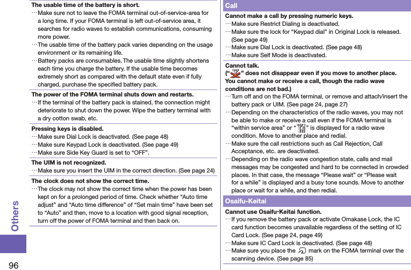 96OthersThe usable time of the battery is short. …Make sure not to leave the FOMA terminal out-of-service-area for a long time. If your FOMA terminal is left out-of-service area, it searches for radio waves to establish communications, consuming more power. …The usable time of the battery pack varies depending on the usage environment or its remaining life. …Battery packs are consumables. The usable time slightly shortens each time you charge the battery. If the usable time becomes extremely short as compared with the default state even if fully charged, purchase the speciﬁ ed battery pack.The power of the FOMA terminal shuts down and restarts. …If the terminal of the battery pack is stained, the connection might deteriorate to shut down the power. Wipe the battery terminal with a dry cotton swab, etc.Pressing keys is disabled. …Make sure Dial Lock is deactivated. (See page 48) …Make sure Keypad Lock is deactivated. (See page 49) …Make sure Side Key Guard is set to “OFF”.The UIM is not recognized. …Make sure you insert the UIM in the correct direction. (See page 24)The clock does not show the correct time. …The clock may not show the correct time when the power has been kept on for a prolonged period of time. Check whether “Auto time adjust” and “Auto time difference” of “Set main time” have been set to “Auto” and then, move to a location with good signal reception, turn off the power of FOMA terminal and then back on.CallCannot make a call by pressing numeric keys.  …Make sure Restrict Dialing is deactivated.  …Make sure the lock for “Keypad dial” in Original Lock is released. (See page 49) …Make sure Dial Lock is deactivated. (See page 48) …Make sure Self Mode is deactivated.Cannot talk.(“ ” does not disappear even if you move to another place.You cannot make or receive a call, though the radio wave conditions are not bad.) …Turn off and on the FOMA terminal, or remove and attach/insert the battery pack or UIM. (See page 24, page 27) …Depending on the characteristics of the radio waves, you may not be able to make or receive a call even if the FOMA terminal is “within service area” or “ ” is displayed for a radio wave condition. Move to another place and redial. …Make sure the call restrictions such as Call Rejection, Call Acceptance, etc. are deactivated. …Depending on the radio wave congestion state, calls and mail messages may be congested and hard to be connected in crowded places. In that case, the message “Please wait” or “Please wait for a while” is displayed and a busy tone sounds. Move to another place or wait for a while, and then redial.Osaifu-KeitaiCannot use Osaifu-Keitai function. …If you remove the battery pack or activate Omakase Lock, the IC card function becomes unavailable regardless of the setting of IC Card Lock. (See page 24, page 49) …Make sure IC Card Lock is deactivated. (See page 48) …Make sure you place the f mark on the FOMA terminal over the scanning device. (See page 85)
