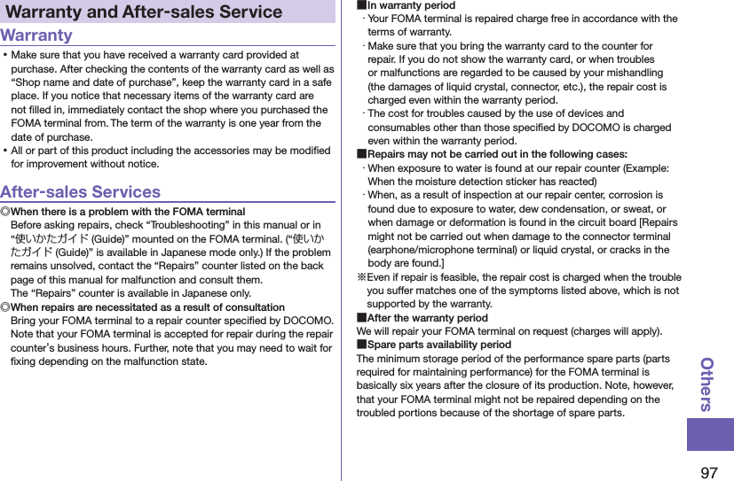 97OthersWarranty and After-sales ServiceWarranty ⿠Make sure that you have received a warranty card provided at purchase. After checking the contents of the warranty card as well as “Shop name and date of purchase”, keep the warranty card in a safe place. If you notice that necessary items of the warranty card are not ﬁlled in, immediately contact the shop where you purchased the FOMA terminal from. The term of the warranty is one year from the date of purchase. ⿠All or part of this product including the accessories may be modiﬁed for improvement without notice.After-sales Services◎When there is a problem with the FOMA terminalBefore asking repairs, check “Troubleshooting” in this manual or in “使いかたガイド (Guide)” mounted on the FOMA terminal. (“使いかたガイド (Guide)” is available in Japanese mode only.) If the problem remains unsolved, contact the “Repairs” counter listed on the back page of this manual for malfunction and consult them. The “Repairs” counter is available in Japanese only.◎When repairs are necessitated as a result of consultationBring your FOMA terminal to a repair counter speciﬁed by DOCOMO. Note that your FOMA terminal is accepted for repair during the repair counter’s business hours. Further, note that you may need to wait for ﬁxing depending on the malfunction state. ■In warranty period・ Your FOMA terminal is repaired charge free in accordance with the terms of warranty.・ Make sure that you bring the warranty card to the counter for repair. If you do not show the warranty card, or when troubles or malfunctions are regarded to be caused by your mishandling (the damages of liquid crystal, connector, etc.), the repair cost is charged even within the warranty period.・ The cost for troubles caused by the use of devices and consumables other than those speciﬁed by DOCOMO is charged even within the warranty period. ■Repairs may not be carried out in the following cases:・ When exposure to water is found at our repair counter (Example: When the moisture detection sticker has reacted)・ When, as a result of inspection at our repair center, corrosion is found due to exposure to water, dew condensation, or sweat, or when damage or deformation is found in the circuit board [Repairs might not be carried out when damage to the connector terminal (earphone/microphone terminal) or liquid crystal, or cracks in the body are found.]※Even if repair is feasible, the repair cost is charged when the trouble you suffer matches one of the symptoms listed above, which is not supported by the warranty. ■After the warranty periodWe will repair your FOMA terminal on request (charges will apply). ■Spare parts availability periodThe minimum storage period of the performance spare parts (parts required for maintaining performance) for the FOMA terminal is basically six years after the closure of its production. Note, however, that your FOMA terminal might not be repaired depending on the troubled portions because of the shortage of spare parts.