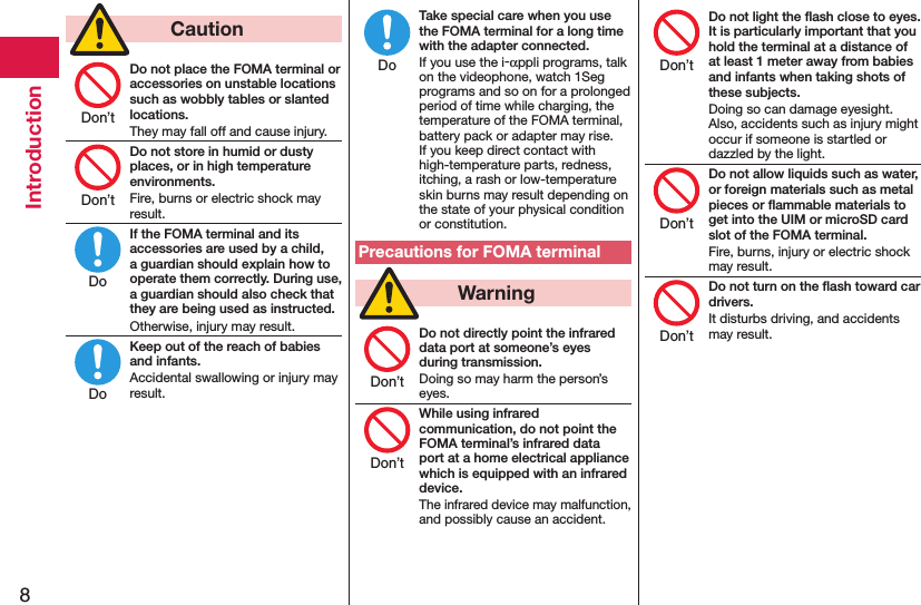 8Introduction  CautionDo not place the FOMA terminal or accessories on unstable locations such as wobbly tables or slanted locations.They may fall off and cause injury.Do not store in humid or dusty places, or in high temperature environments.Fire, burns or electric shock may result.If the FOMA terminal and its accessories are used by a child, a guardian should explain how to operate them correctly. During use, a guardian should also check that they are being used as instructed.Otherwise, injury may result.Keep out of the reach of babies and infants.Accidental swallowing or injury may result.Take special care when you use the FOMA terminal for a long time with the adapter connected.If you use the i-αppli programs, talk on the videophone, watch 1Seg programs and so on for a prolonged period of time while charging, the temperature of the FOMA terminal, battery pack or adapter may rise.  If you keep direct contact with high-temperature parts, redness, itching, a rash or low-temperature skin burns may result depending on the state of your physical condition or constitution.Precautions for FOMA terminal  WarningDo not directly point the infrared data port at someone’s eyes during transmission.Doing so may harm the person’s eyes.While using infrared communication, do not point the FOMA terminal’s infrared data port at a home electrical appliance which is equipped with an infrared device.The infrared device may malfunction, and possibly cause an accident.Do not light the ﬂash close to eyes. It is particularly important that you hold the terminal at a distance of at least 1 meter away from babies and infants when taking shots of these subjects.Doing so can damage eyesight. Also, accidents such as injury might occur if someone is startled or dazzled by the light.Do not allow liquids such as water, or foreign materials such as metal pieces or ﬂammable materials to get into the UIM or microSD card slot of the FOMA terminal.Fire, burns, injury or electric shock may result.Do not turn on the ﬂash toward car drivers.It disturbs driving, and accidents may result.Don’tDon’tDoDoDoDon’tDon’tDon’tDon’tDon’t