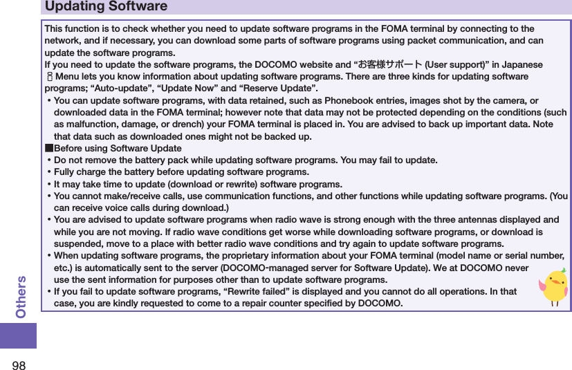 98OthersUpdating SoftwareThis function is to check whether you need to update software programs in the FOMA terminal by connecting to the network, and if necessary, you can download some parts of software programs using packet communication, and can update the software programs. If you need to update the software programs, the DOCOMO website and “お客様サポート (User support)” in Japanese iMenu lets you know information about updating software programs. There are three kinds for updating software programs; “Auto-update”, “Update Now” and “Reserve Update”.  ⿠You can update software programs, with data retained, such as Phonebook entries, images shot by the camera, or downloaded data in the FOMA terminal; however note that data may not be protected depending on the conditions (such as malfunction, damage, or drench) your FOMA terminal is placed in. You are advised to back up important data. Note that data such as downloaded ones might not be backed up. ■Before using Software Update ⿠Do not remove the battery pack while updating software programs. You may fail to update. ⿠Fully charge the battery before updating software programs. ⿠It may take time to update (download or rewrite) software programs. ⿠You cannot make/receive calls, use communication functions, and other functions while updating software programs. (You can receive voice calls during download.) ⿠You are advised to update software programs when radio wave is strong enough with the three antennas displayed and while you are not moving. If radio wave conditions get worse while downloading software programs, or download is suspended, move to a place with better radio wave conditions and try again to update software programs. ⿠When updating software programs, the proprietary information about your FOMA terminal (model name or serial number, etc.) is automatically sent to the server (DOCOMO-managed server for Software Update). We at DOCOMO never use the sent information for purposes other than to update software programs. ⿠If you fail to update software programs, “Rewrite failed” is displayed and you cannot do all operations. In that case, you are kindly requested to come to a repair counter speciﬁed by DOCOMO.