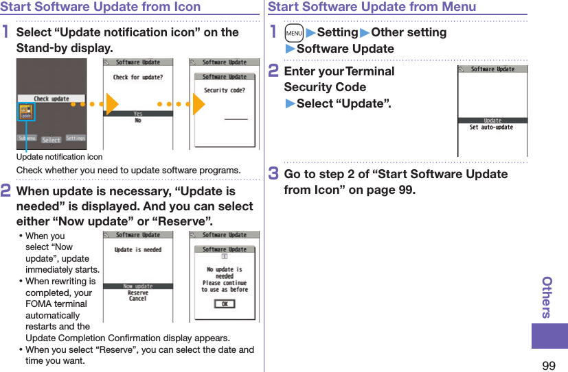 99OthersStart Software Update from Icon1Select “Update notiﬁcation icon” on the Stand-by display.Update notiﬁcation iconCheck whether you need to update software programs.2When update is necessary, “Update is needed” is displayed. And you can select either “Now update” or “Reserve”. ⿠When you select “Now update”, update immediately starts. ⿠When rewriting is completed, your FOMA terminal automatically restarts and the Update Completion Conﬁrmation display appears. ⿠When you select “Reserve”, you can select the date and time you want.Start Software Update from Menu1m󱚤Setting󱚤Other setting󱚤Software Update2Enter your Terminal  Security Code 󱚤Select “Update”.3Go to step 2 of “Start Software Update from Icon” on page 99.