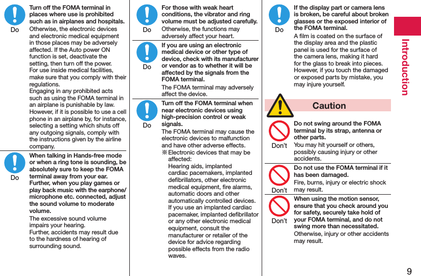 9IntroductionTurn off the FOMA terminal in places where use is prohibited such as in airplanes and hospitals.Otherwise, the electronic devices and electronic medical equipment in those places may be adversely affected. If the Auto power ON function is set, deactivate the setting, then turn off the power.  For use inside medical facilities, make sure that you comply with their regulations. Engaging in any prohibited acts such as using the FOMA terminal in an airplane is punishable by law. However, if it is possible to use a cell phone in an airplane by, for instance, selecting a setting which shuts off any outgoing signals, comply with the instructions given by the airline company.When talking in Hands-free mode or when a ring tone is sounding, be absolutely sure to keep the FOMA terminal away from your ear. Further, when you play games or play back music with the earphone/microphone etc. connected, adjust the sound volume to moderate volume.The excessive sound volume impairs your hearing. Further, accidents may result due to the hardness of hearing of surrounding sound.For those with weak heart conditions, the vibrator and ring volume must be adjusted carefully.Otherwise, the functions may adversely affect your heart.If you are using an electronic medical device or other type of device, check with its manufacturer or vendor as to whether it will be affected by the signals from the FOMA terminal.The FOMA terminal may adversely affect the device.Turn off the FOMA terminal when near electronic devices using high-precision control or weak signals.The FOMA terminal may cause the electronic devices to malfunction and have other adverse effects.※ Electronic devices that may be affected:  Hearing aids, implanted cardiac pacemakers, implanted deﬁbrillators, other electronic medical equipment, ﬁre alarms, automatic doors and other automatically controlled devices. If you use an implanted cardiac pacemaker, implanted deﬁbrillator or any other electronic medical equipment, consult the manufacturer or retailer of the device for advice regarding possible effects from the radio waves.If the display part or camera lens is broken, be careful about broken glasses or the exposed interior of the FOMA terminal.A ﬁlm is coated on the surface of the display area and the plastic panel is used for the surface of the camera lens, making it hard for the glass to break into pieces. However, if you touch the damaged or exposed parts by mistake, you may injure yourself.  CautionDo not swing around the FOMA terminal by its strap, antenna or other parts.You may hit yourself or others, possibly causing injury or other accidents.Do not use the FOMA terminal if it has been damaged.Fire, burns, injury or electric shock may result.When using the motion sensor, ensure that you check around you for safety, securely take hold of your FOMA terminal, and do not swing more than necessitated.Otherwise, injury or other accidents may result.DoDoDoDoDoDoDon’tDon’tDon’t