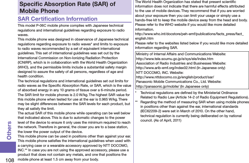 108OthersSpeciﬁc Absorption Rate (SAR) of Mobile PhoneSAR Certiﬁcation InformationThis model P-06C mobile phone complies with Japanese technical regulations and international guidelines regarding exposure to radio waves.This mobile phone was designed in observance of Japanese technical regulations regarding exposure to radio waves* and limits to exposure to radio waves recommended by a set of equivalent international guidelines. This set of international guidelines was set out by the International Commission on Non-Ionizing Radiation Protection (ICNIRP), which is in collaboration with the World Health Organization (WHO), and the permissible limits include a substantial safety margin designed to assure the safety of all persons, regardless of age and health condition.The technical regulations and international guidelines set out limits for radio waves as the Speciﬁc Absorption Rate, or SAR, which is the value of absorbed energy in any 10 grams of tissue over a 6-minute period. The SAR limit for mobile phones is 2.0 W/kg. The highest SAR value for this mobile phone when tested for use at the ear is 0.965 W/kg. There may be slight differences between the SAR levels for each product, but they all satisfy the limit.The actual SAR of this mobile phone while operating can be well below that indicated above. This is due to automatic changes to the power level of the device to ensure it only uses the minimum required to reach the network. Therefore in general, the closer you are to a base station, the lower the power output of the device.This mobile phone can be used in positions other than against your ear. This mobile phone satisﬁes the international guidelines when used with a carrying case or a wearable accessory approved by NTT DOCOMO, INC.** In case you are not using the approved accessory, please use a product that does not contain any metals, and one that positions the mobile phone at least 1.5 cm away from your body.The World Health Organization has stated that present scientiﬁc information does not indicate that there are harmful effects attributed to the use of mobile devices. They recommend that if you are worried about your exposure then you can limit your usage or simply use a hands-free kit to keep the mobile device away from the head and body.Please refer to the WHO website if you would like more detailed information. (http://www.who.int/docstore/peh-emf/publications/facts_press/fact_english.htm)Please refer to the websites listed below if you would like more detailed information regarding SAR.Ministry of Internal Affairs and Communications Website:  http://www.tele.soumu.go.jp/e/sys/ele/index.htmAssociation of Radio Industries and Businesses Website:  http://www.arib-emf.org/index02.html (In Japanese only)NTT DOCOMO, INC. Website:  http://www.nttdocomo.co.jp/english/product/sar/Panasonic Mobile Communications Co., Ltd. Website:  http://panasonic.jp/mobile/ (In Japanese only)*  Technical regulations are deﬁned by the Ministerial Ordinance Related to Radio Law (Article 14-2 of Radio Equipment Regulations).**  Regarding the method of measuring SAR when using mobile phones in positions other than against the ear, international standards (IEC62209-2) were set in March of 2010. On the other hand, technical regulation is currently being deliberated on by national council. (As of April, 2011)