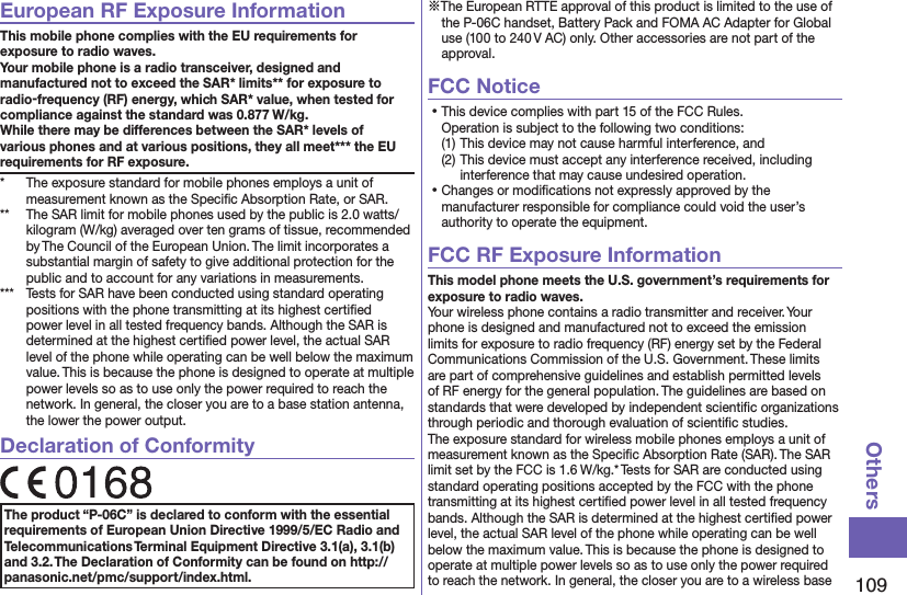 109OthersEuropean RF Exposure InformationThis mobile phone complies with the EU requirements for exposure to radio waves. Your mobile phone is a radio transceiver, designed and manufactured not to exceed the SAR* limits** for exposure to radio-frequency (RF) energy, which SAR* value, when tested for compliance against the standard was 0.877 W/kg. While there may be differences between the SAR* levels of various phones and at various positions, they all meet*** the EU requirements for RF exposure.*  The exposure standard for mobile phones employs a unit of measurement known as the Speciﬁc Absorption Rate, or SAR.**  The SAR limit for mobile phones used by the public is 2.0 watts/kilogram (W/kg) averaged over ten grams of tissue, recommended by The Council of the European Union. The limit incorporates a substantial margin of safety to give additional protection for the public and to account for any variations in measurements.***  Tests for SAR have been conducted using standard operating positions with the phone transmitting at its highest certiﬁed power level in all tested frequency bands. Although the SAR is determined at the highest certiﬁed power level, the actual SAR level of the phone while operating can be well below the maximum value. This is because the phone is designed to operate at multiple power levels so as to use only the power required to reach the network. In general, the closer you are to a base station antenna, the lower the power output.Declaration of ConformityThe product “P-06C” is declared to conform with the essential requirements of European Union Directive 1999/5/EC Radio and Telecommunications Terminal Equipment Directive 3.1(a), 3.1(b) and 3.2. The Declaration of Conformity can be found on http://panasonic.net/pmc/support/index.html.※The European RTTE approval of this product is limited to the use of the P-06C handset, Battery Pack and FOMA AC Adapter for Global use (100 to 240 V AC) only. Other accessories are not part of the approval.FCC Notice⿠This device complies with part 15 of the FCC Rules. Operation is subject to the following two conditions:(1) This device may not cause harmful interference, and(2) This device must accept any interference received, including interference that may cause undesired operation.⿠Changes or modiﬁcations not expressly approved by the manufacturer responsible for compliance could void the user’s authority to operate the equipment.FCC RF Exposure InformationThis model phone meets the U.S. government’s requirements for exposure to radio waves.Your wireless phone contains a radio transmitter and receiver. Your phone is designed and manufactured not to exceed the emission limits for exposure to radio frequency (RF) energy set by the Federal Communications Commission of the U.S. Government. These limits are part of comprehensive guidelines and establish permitted levels of RF energy for the general population. The guidelines are based on standards that were developed by independent scientiﬁc organizations through periodic and thorough evaluation of scientiﬁc studies.The exposure standard for wireless mobile phones employs a unit of measurement known as the Speciﬁc Absorption Rate (SAR). The SAR limit set by the FCC is 1.6 W/kg.* Tests for SAR are conducted using standard operating positions accepted by the FCC with the phone transmitting at its highest certiﬁed power level in all tested frequency bands. Although the SAR is determined at the highest certiﬁed power level, the actual SAR level of the phone while operating can be well below the maximum value. This is because the phone is designed to operate at multiple power levels so as to use only the power required to reach the network. In general, the closer you are to a wireless base 