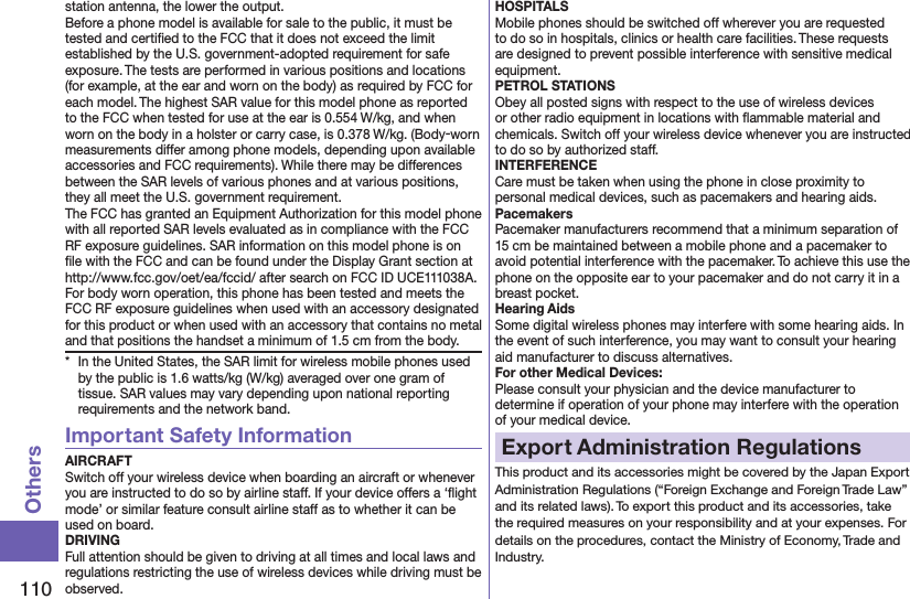 110Othersstation antenna, the lower the output.Before a phone model is available for sale to the public, it must be tested and certiﬁed to the FCC that it does not exceed the limit established by the U.S. government-adopted requirement for safe exposure. The tests are performed in various positions and locations (for example, at the ear and worn on the body) as required by FCC for each model. The highest SAR value for this model phone as reported to the FCC when tested for use at the ear is 0.554 W/kg, and when worn on the body in a holster or carry case, is 0.378 W/kg. (Body-worn measurements differ among phone models, depending upon available accessories and FCC requirements). While there may be differences between the SAR levels of various phones and at various positions, they all meet the U.S. government requirement.The FCC has granted an Equipment Authorization for this model phone with all reported SAR levels evaluated as in compliance with the FCC RF exposure guidelines. SAR information on this model phone is on ﬁle with the FCC and can be found under the Display Grant section at http://www.fcc.gov/oet/ea/fccid/ after search on FCC ID UCE111038A.For body worn operation, this phone has been tested and meets the FCC RF exposure guidelines when used with an accessory designated for this product or when used with an accessory that contains no metal and that positions the handset a minimum of 1.5 cm from the body.*  In the United States, the SAR limit for wireless mobile phones used by the public is 1.6 watts/kg (W/kg) averaged over one gram of tissue. SAR values may vary depending upon national reporting requirements and the network band.Important Safety InformationAIRCRAFTSwitch off your wireless device when boarding an aircraft or whenever you are instructed to do so by airline staff. If your device offers a ‘ﬂight mode’ or similar feature consult airline staff as to whether it can be used on board.DRIVINGFull attention should be given to driving at all times and local laws and regulations restricting the use of wireless devices while driving must be observed.HOSPITALSMobile phones should be switched off wherever you are requested to do so in hospitals, clinics or health care facilities. These requests are designed to prevent possible interference with sensitive medical equipment.PETROL STATIONSObey all posted signs with respect to the use of wireless devices or other radio equipment in locations with ﬂammable material and chemicals. Switch off your wireless device whenever you are instructed to do so by authorized staff.INTERFERENCECare must be taken when using the phone in close proximity to personal medical devices, such as pacemakers and hearing aids.PacemakersPacemaker manufacturers recommend that a minimum separation of 15 cm be maintained between a mobile phone and a pacemaker to avoid potential interference with the pacemaker. To achieve this use the phone on the opposite ear to your pacemaker and do not carry it in a breast pocket.Hearing AidsSome digital wireless phones may interfere with some hearing aids. In the event of such interference, you may want to consult your hearing aid manufacturer to discuss alternatives.For other Medical Devices:Please consult your physician and the device manufacturer to determine if operation of your phone may interfere with the operation of your medical device.Export Administration RegulationsThis product and its accessories might be covered by the Japan Export Administration Regulations (“Foreign Exchange and Foreign Trade Law” and its related laws). To export this product and its accessories, take the required measures on your responsibility and at your expenses. For details on the procedures, contact the Ministry of Economy, Trade and Industry.