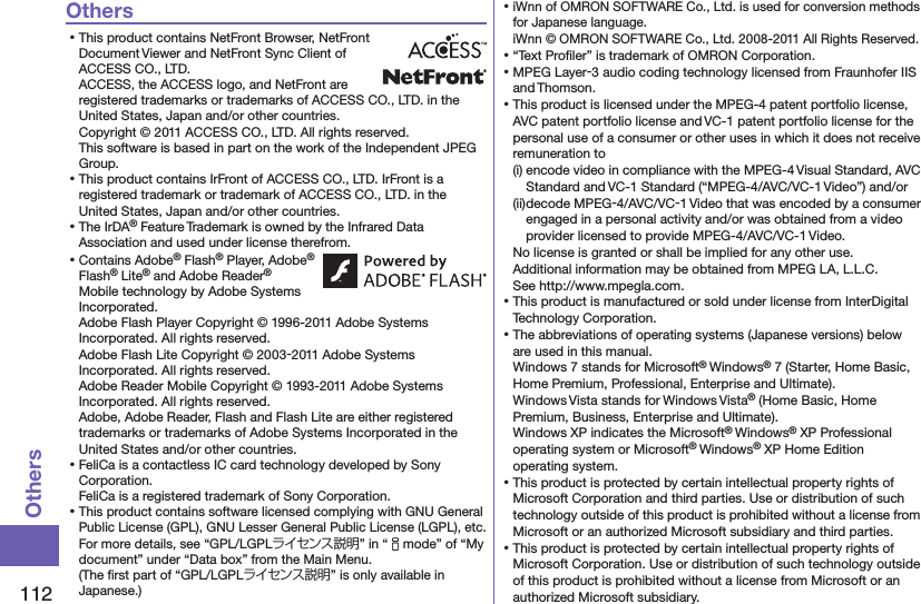 112OthersOthers⿠This product contains NetFront Browser, NetFront Document Viewer and NetFront Sync Client of ACCESS CO., LTD. ACCESS, the ACCESS logo, and NetFront are registered trademarks or trademarks of ACCESS CO., LTD. in the United States, Japan and/or other countries. Copyright © 2011 ACCESS CO., LTD. All rights reserved. This software is based in part on the work of the Independent JPEG Group.⿠This product contains IrFront of ACCESS CO., LTD. IrFront is a registered trademark or trademark of ACCESS CO., LTD. in the United States, Japan and/or other countries.⿠The IrDA® Feature Trademark is owned by the Infrared Data Association and used under license therefrom.⿠Contains Adobe® Flash® Player, Adobe® Flash® Lite® and Adobe Reader® Mobile technology by Adobe Systems Incorporated. Adobe Flash Player Copyright © 1996-2011 Adobe Systems Incorporated. All rights reserved. Adobe Flash Lite Copyright © 2003-2011 Adobe Systems Incorporated. All rights reserved. Adobe Reader Mobile Copyright © 1993-2011 Adobe Systems Incorporated. All rights reserved. Adobe, Adobe Reader, Flash and Flash Lite are either registered trademarks or trademarks of Adobe Systems Incorporated in the United States and/or other countries.⿠FeliCa is a contactless IC card technology developed by Sony Corporation. FeliCa is a registered trademark of Sony Corporation.⿠This product contains software licensed complying with GNU General Public License (GPL), GNU Lesser General Public License (LGPL), etc. For more details, see “GPL/LGPLライセンス説明” in “imode” of “My document” under “Data box” from the Main Menu.  (The ﬁrst part of “GPL/LGPLライセンス説明” is only available in Japanese.)⿠iWnn of OMRON SOFTWARE Co., Ltd. is used for conversion methods for Japanese language. iWnn © OMRON SOFTWARE Co., Ltd. 2008-2011 All Rights Reserved. ⿠“Text Proﬁler” is trademark of OMRON Corporation.⿠MPEG Layer-3 audio coding technology licensed from Fraunhofer IIS and Thomson.⿠This product is licensed under the MPEG-4 patent portfolio license, AVC patent portfolio license and VC-1 patent portfolio license for the personal use of a consumer or other uses in which it does not receive remuneration to(i) encode video in compliance with the MPEG-4 Visual Standard, AVC Standard and VC-1 Standard (“MPEG-4/AVC/VC-1 Video”) and/or(ii) decode MPEG-4/AVC/VC-1 Video that was encoded by a consumer engaged in a personal activity and/or was obtained from a video provider licensed to provide MPEG-4/AVC/VC-1 Video.No license is granted or shall be implied for any other use.Additional information may be obtained from MPEG LA, L.L.C. See http://www.mpegla.com.⿠This product is manufactured or sold under license from InterDigital Technology Corporation.⿠The abbreviations of operating systems (Japanese versions) below are used in this manual.Windows 7 stands for Microsoft® Windows® 7 (Starter, Home Basic, Home Premium, Professional, Enterprise and Ultimate).Windows Vista stands for Windows Vista® (Home Basic, Home Premium, Business, Enterprise and Ultimate).Windows XP indicates the Microsoft® Windows® XP Professional operating system or Microsoft® Windows® XP Home Edition operating system.⿠This product is protected by certain intellectual property rights of Microsoft Corporation and third parties. Use or distribution of such technology outside of this product is prohibited without a license from Microsoft or an authorized Microsoft subsidiary and third parties.⿠This product is protected by certain intellectual property rights of Microsoft Corporation. Use or distribution of such technology outside of this product is prohibited without a license from Microsoft or an authorized Microsoft subsidiary.