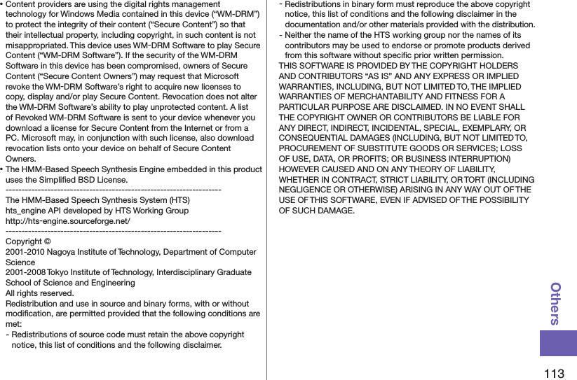 113Others⿠Content providers are using the digital rights management technology for Windows Media contained in this device (“WM-DRM”) to protect the integrity of their content (“Secure Content”) so that their intellectual property, including copyright, in such content is not misappropriated. This device uses WM-DRM Software to play Secure Content (“WM-DRM Software”). If the security of the WM-DRM Software in this device has been compromised, owners of Secure Content (“Secure Content Owners”) may request that Microsoft revoke the WM-DRM Software’s right to acquire new licenses to copy, display and/or play Secure Content. Revocation does not alter the WM-DRM Software’s ability to play unprotected content. A list of Revoked WM-DRM Software is sent to your device whenever you download a license for Secure Content from the Internet or from a PC. Microsoft may, in conjunction with such license, also download revocation lists onto your device on behalf of Secure Content Owners.⿠The HMM-Based Speech Synthesis Engine embedded in this product uses the Simpliﬁed BSD License. -------------------------------------------------------------------The HMM-Based Speech Synthesis System (HTS)hts_engine API developed by HTS Working Group(http://hts-engine.sourceforge.net/)-------------------------------------------------------------------Copyright © 2001-2010 Nagoya Institute of Technology, Department of Computer Science 2001-2008 Tokyo Institute of Technology, Interdisciplinary Graduate School of Science and Engineering All rights reserved. Redistribution and use in source and binary forms, with or without modiﬁcation, are permitted provided that the following conditions are met:- Redistributions of source code must retain the above copyright notice, this list of conditions and the following disclaimer.- Redistributions in binary form must reproduce the above copyright notice, this list of conditions and the following disclaimer in the documentation and/or other materials provided with the distribution.- Neither the name of the HTS working group nor the names of its contributors may be used to endorse or promote products derived from this software without speciﬁc prior written permission.THIS SOFTWARE IS PROVIDED BY THE COPYRIGHT HOLDERS AND CONTRIBUTORS “AS IS” AND ANY EXPRESS OR IMPLIED WARRANTIES, INCLUDING, BUT NOT LIMITED TO, THE IMPLIED WARRANTIES OF MERCHANTABILITY AND FITNESS FOR A PARTICULAR PURPOSE ARE DISCLAIMED. IN NO EVENT SHALL THE COPYRIGHT OWNER OR CONTRIBUTORS BE LIABLE FOR ANY DIRECT, INDIRECT, INCIDENTAL, SPECIAL, EXEMPLARY, OR CONSEQUENTIAL DAMAGES (INCLUDING, BUT NOT LIMITED TO, PROCUREMENT OF SUBSTITUTE GOODS OR SERVICES; LOSS OF USE, DATA, OR PROFITS; OR BUSINESS INTERRUPTION) HOWEVER CAUSED AND ON ANY THEORY OF LIABILITY, WHETHER IN CONTRACT, STRICT LIABILITY, OR TORT (INCLUDING NEGLIGENCE OR OTHERWISE) ARISING IN ANY WAY OUT OF THE USE OF THIS SOFTWARE, EVEN IF ADVISED OF THE POSSIBILITY OF SUCH DAMAGE.