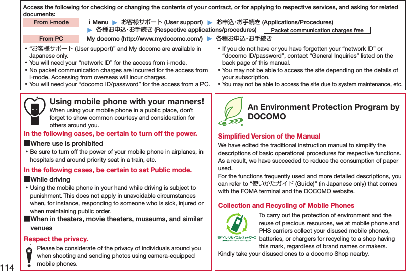 114Access the following for checking or changing the contents of your contract, or for applying to respective services, and asking for related documents: ｉMenu  ▶  お客様サポート (User support)  ▶  お申込・お手続き (Applications/Procedures)▶  各種お申込・お手続き (Respective applications/procedures)  My docomo (http://www.mydocomo.com/)  ▶  各種お申込・お手続きFrom i-modePacket communication charges freeFrom PC ⿠“お客様サポート (User support)” and My docomo are available in Japanese only. ⿠You will need your “network ID” for the access from i-mode. ⿠No packet communication charges are incurred for the access from i-mode. Accessing from overseas will incur charges. ⿠You will need your “docomo ID/password” for the access from a PC. ⿠If you do not have or you have forgotten your “network ID” or “docomo ID/password”, contact “General Inquiries” listed on the back page of this manual. ⿠You may not be able to access the site depending on the details of your subscription. ⿠You may not be able to access the site due to system maintenance, etc.Using mobile phone with your manners!When using your mobile phone in a public place, don’t  forget to show common courtesy and consideration for others around you.In the following cases, be certain to turn off the power. ■Where use is prohibited ⿠Be sure to turn off the power of your mobile phone in airplanes, in hospitals and around priority seat in a train, etc.In the following cases, be certain to set Public mode. ■While driving ⿠Using the mobile phone in your hand while driving is subject to punishment. This does not apply in unavoidable circumstances when, for instance, responding to someone who is sick, injured or when maintaining public order. ■When in theaters, movie theaters, museums, and similar venuesRespect the privacy.Please be considerate of the privacy of individuals around you when shooting and sending photos using camera-equipped mobile phones. An Environment Protection Program by DOCOMOSimpliﬁed Version of the ManualWe have edited the traditional instruction manual to simplify the descriptions of basic operational procedures for respective functions. As a result, we have succeeded to reduce the consumption of paper used. For the functions frequently used and more detailed descriptions, you can refer to “使いかたガイド (Guide)” (in Japanese only) that comes with the FOMA terminal and the DOCOMO website.Collection and Recycling of Mobile PhonesTo carry out the protection of environment and the reuse of precious resources, we at mobile phone and PHS carriers collect your disused mobile phones, batteries, or chargers for recycling to a shop having this mark, regardless of brand names or makers. Kindly take your disused ones to a docomo Shop nearby.