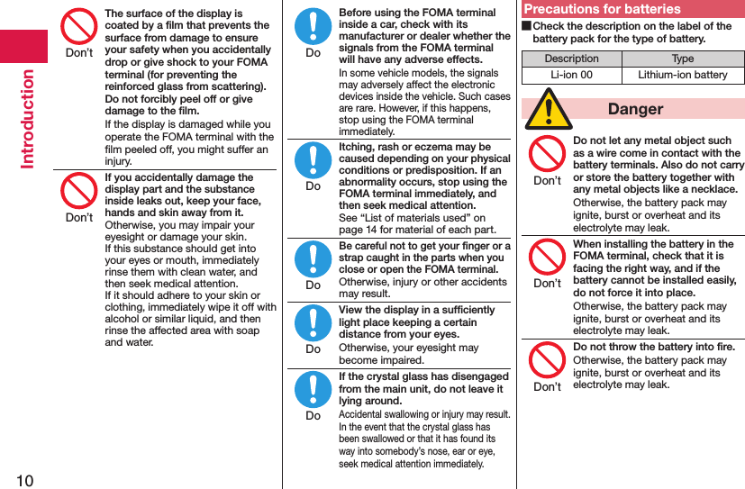 10IntroductionThe surface of the display is coated by a ﬁlm that prevents the surface from damage to ensure your safety when you accidentally drop or give shock to your FOMA terminal (for preventing the reinforced glass from scattering). Do not forcibly peel off or give damage to the ﬁlm.If the display is damaged while you operate the FOMA terminal with the ﬁlm peeled off, you might suffer an injury.If you accidentally damage the display part and the substance inside leaks out, keep your face, hands and skin away from it.Otherwise, you may impair your eyesight or damage your skin. If this substance should get into your eyes or mouth, immediately rinse them with clean water, and then seek medical attention. If it should adhere to your skin or clothing, immediately wipe it off with alcohol or similar liquid, and then rinse the affected area with soap and water.Before using the FOMA terminal inside a car, check with its manufacturer or dealer whether the signals from the FOMA terminal will have any adverse effects.In some vehicle models, the signals may adversely affect the electronic devices inside the vehicle. Such cases are rare. However, if this happens, stop using the FOMA terminal immediately.Itching, rash or eczema may be caused depending on your physical conditions or predisposition. If an abnormality occurs, stop using the FOMA terminal immediately, and then seek medical attention.See “List of materials used” on page 14 for material of each part.Be careful not to get your ﬁnger or a strap caught in the parts when you close or open the FOMA terminal.Otherwise, injury or other accidents may result.View the display in a sufﬁciently light place keeping a certain distance from your eyes.Otherwise, your eyesight may become impaired.If the crystal glass has disengaged from the main unit, do not leave it lying around.Accidental swallowing or injury may result. In the event that the crystal glass has been swallowed or that it has found its way into somebody’s nose, ear or eye, seek medical attention immediately.Precautions for batteries Check the description on the label of the battery pack for the type of battery.Description TypeLi-ion 00 Lithium-ion battery  DangerDo not let any metal object such as a wire come in contact with the battery terminals. Also do not carry or store the battery together with any metal objects like a necklace.Otherwise, the battery pack may ignite, burst or overheat and its electrolyte may leak.When installing the battery in the FOMA terminal, check that it is facing the right way, and if the battery cannot be installed easily, do not force it into place.Otherwise, the battery pack may ignite, burst or overheat and its electrolyte may leak.Do not throw the battery into ﬁre.Otherwise, the battery pack may ignite, burst or overheat and its electrolyte may leak.Don’tDon’tDoDoDoDoDoDon’tDon’tDon’t